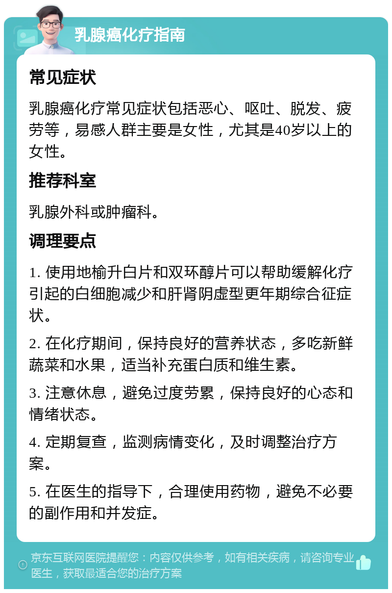 乳腺癌化疗指南 常见症状 乳腺癌化疗常见症状包括恶心、呕吐、脱发、疲劳等，易感人群主要是女性，尤其是40岁以上的女性。 推荐科室 乳腺外科或肿瘤科。 调理要点 1. 使用地榆升白片和双环醇片可以帮助缓解化疗引起的白细胞减少和肝肾阴虚型更年期综合征症状。 2. 在化疗期间，保持良好的营养状态，多吃新鲜蔬菜和水果，适当补充蛋白质和维生素。 3. 注意休息，避免过度劳累，保持良好的心态和情绪状态。 4. 定期复查，监测病情变化，及时调整治疗方案。 5. 在医生的指导下，合理使用药物，避免不必要的副作用和并发症。