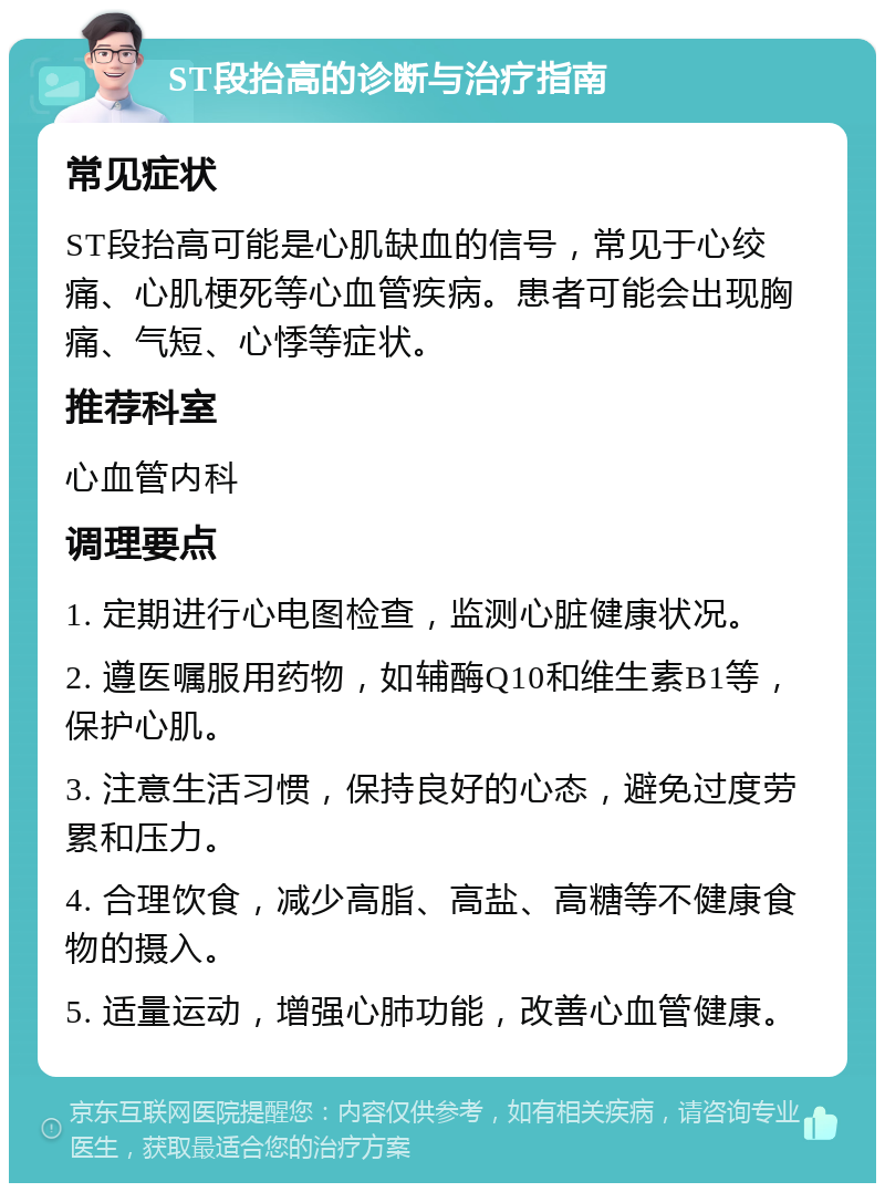 ST段抬高的诊断与治疗指南 常见症状 ST段抬高可能是心肌缺血的信号，常见于心绞痛、心肌梗死等心血管疾病。患者可能会出现胸痛、气短、心悸等症状。 推荐科室 心血管内科 调理要点 1. 定期进行心电图检查，监测心脏健康状况。 2. 遵医嘱服用药物，如辅酶Q10和维生素B1等，保护心肌。 3. 注意生活习惯，保持良好的心态，避免过度劳累和压力。 4. 合理饮食，减少高脂、高盐、高糖等不健康食物的摄入。 5. 适量运动，增强心肺功能，改善心血管健康。