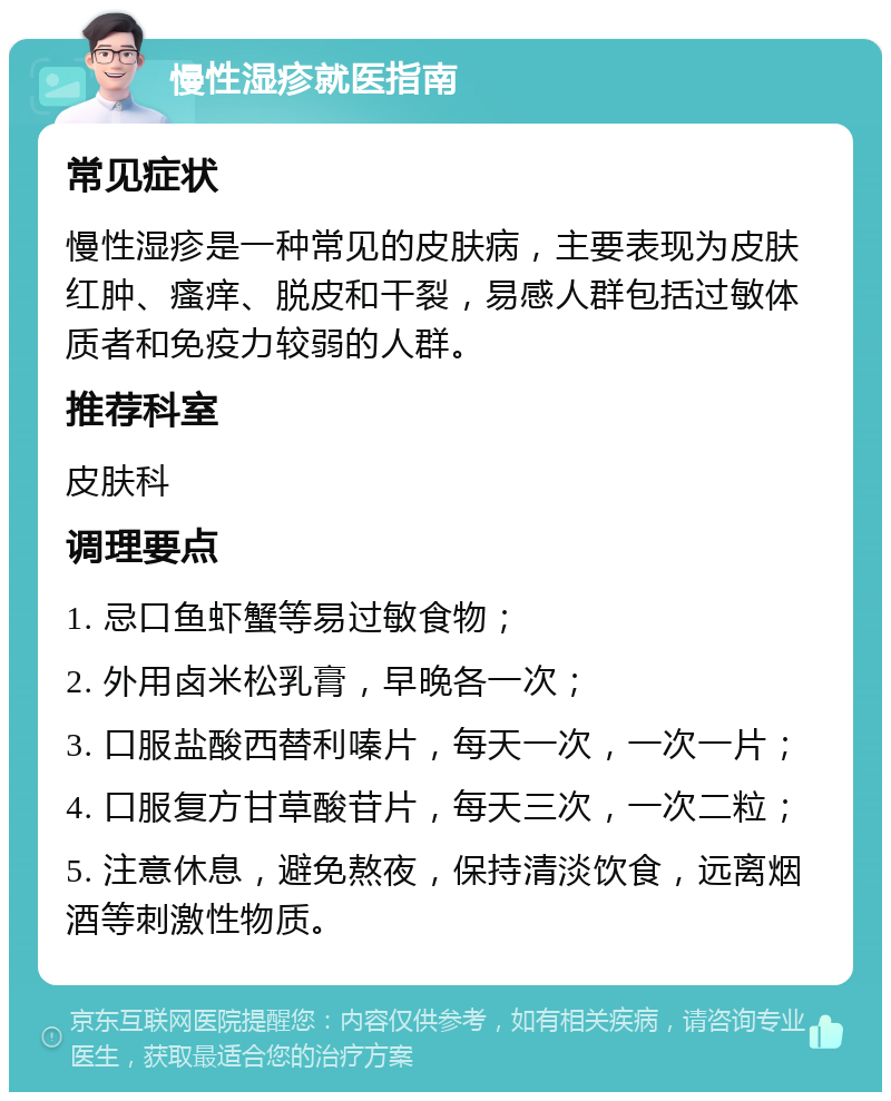 慢性湿疹就医指南 常见症状 慢性湿疹是一种常见的皮肤病，主要表现为皮肤红肿、瘙痒、脱皮和干裂，易感人群包括过敏体质者和免疫力较弱的人群。 推荐科室 皮肤科 调理要点 1. 忌口鱼虾蟹等易过敏食物； 2. 外用卤米松乳膏，早晚各一次； 3. 口服盐酸西替利嗪片，每天一次，一次一片； 4. 口服复方甘草酸苷片，每天三次，一次二粒； 5. 注意休息，避免熬夜，保持清淡饮食，远离烟酒等刺激性物质。