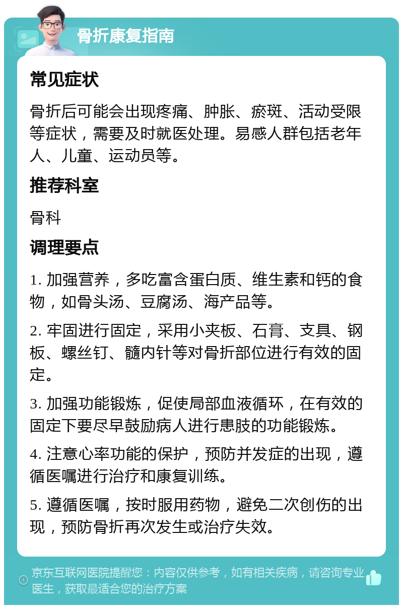 骨折康复指南 常见症状 骨折后可能会出现疼痛、肿胀、瘀斑、活动受限等症状，需要及时就医处理。易感人群包括老年人、儿童、运动员等。 推荐科室 骨科 调理要点 1. 加强营养，多吃富含蛋白质、维生素和钙的食物，如骨头汤、豆腐汤、海产品等。 2. 牢固进行固定，采用小夹板、石膏、支具、钢板、螺丝钉、髓内针等对骨折部位进行有效的固定。 3. 加强功能锻炼，促使局部血液循环，在有效的固定下要尽早鼓励病人进行患肢的功能锻炼。 4. 注意心率功能的保护，预防并发症的出现，遵循医嘱进行治疗和康复训练。 5. 遵循医嘱，按时服用药物，避免二次创伤的出现，预防骨折再次发生或治疗失效。