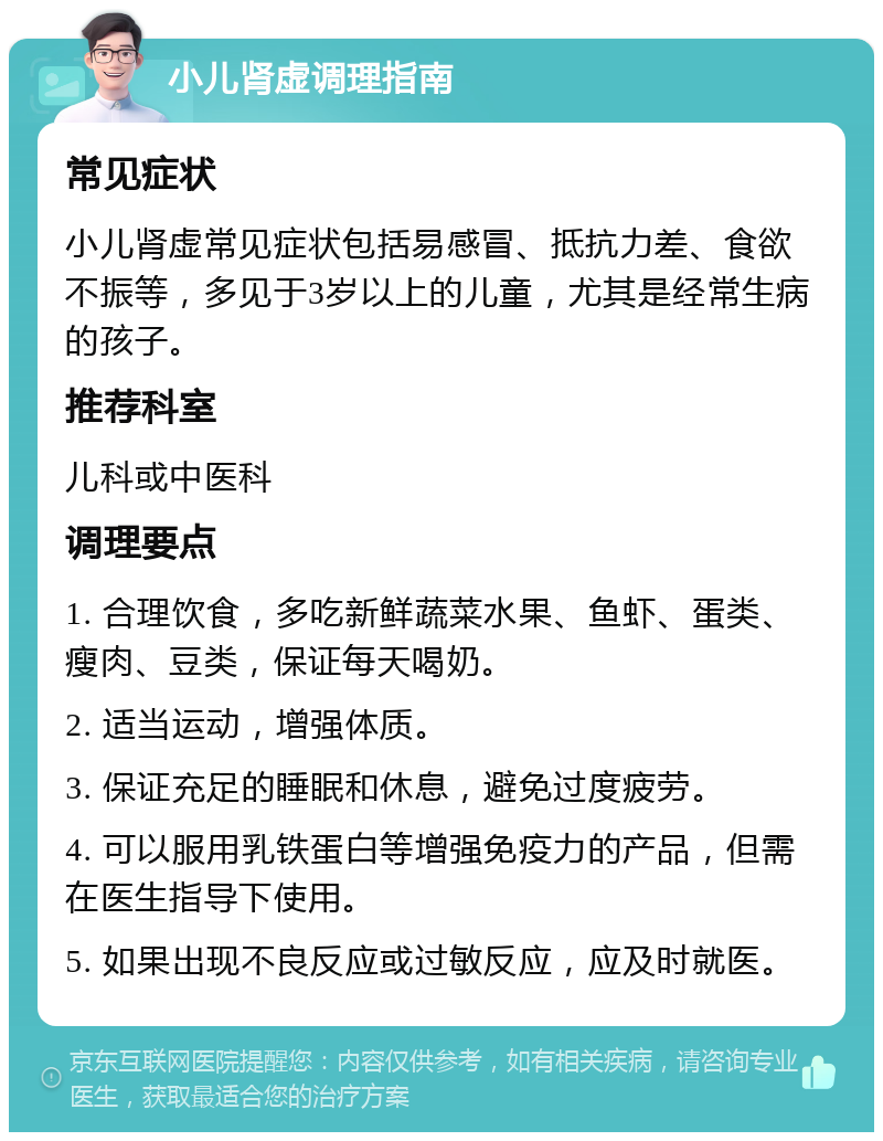 小儿肾虚调理指南 常见症状 小儿肾虚常见症状包括易感冒、抵抗力差、食欲不振等，多见于3岁以上的儿童，尤其是经常生病的孩子。 推荐科室 儿科或中医科 调理要点 1. 合理饮食，多吃新鲜蔬菜水果、鱼虾、蛋类、瘦肉、豆类，保证每天喝奶。 2. 适当运动，增强体质。 3. 保证充足的睡眠和休息，避免过度疲劳。 4. 可以服用乳铁蛋白等增强免疫力的产品，但需在医生指导下使用。 5. 如果出现不良反应或过敏反应，应及时就医。