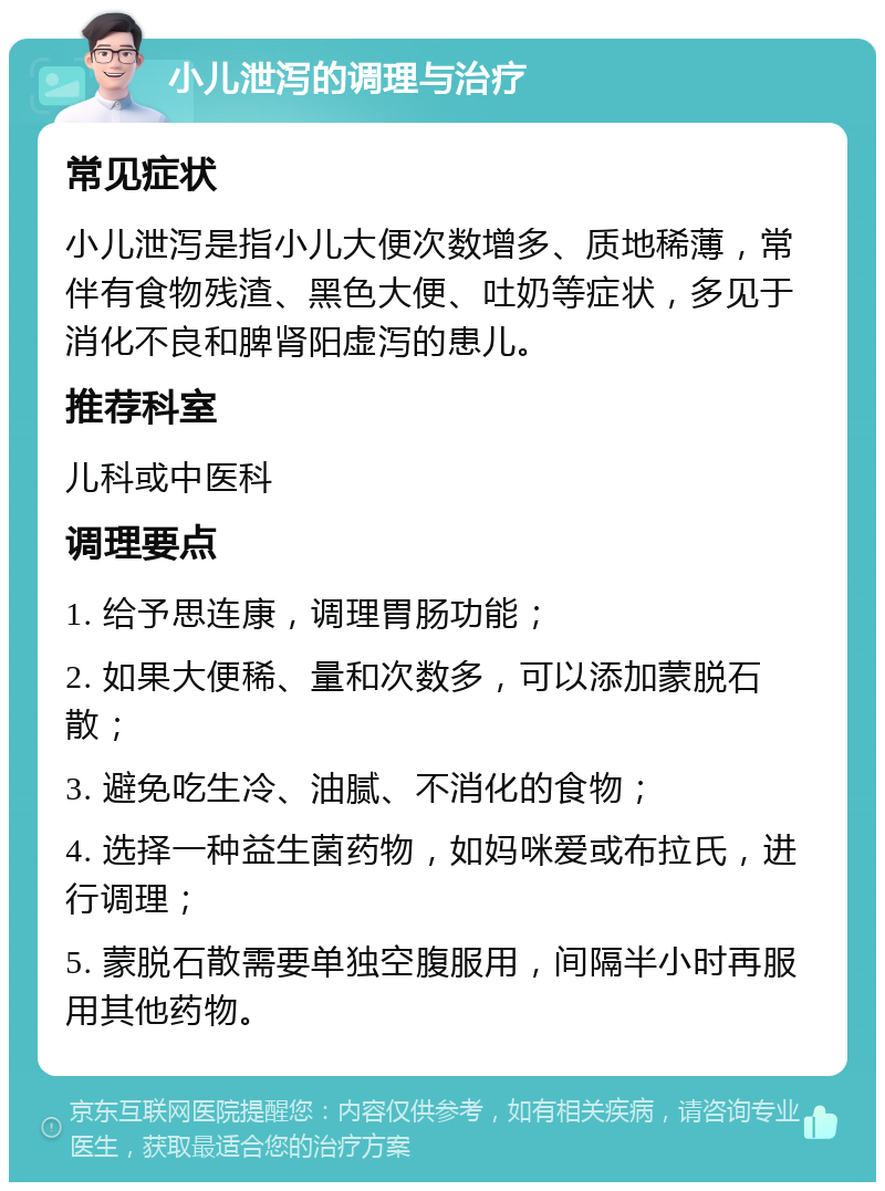 小儿泄泻的调理与治疗 常见症状 小儿泄泻是指小儿大便次数增多、质地稀薄，常伴有食物残渣、黑色大便、吐奶等症状，多见于消化不良和脾肾阳虚泻的患儿。 推荐科室 儿科或中医科 调理要点 1. 给予思连康，调理胃肠功能； 2. 如果大便稀、量和次数多，可以添加蒙脱石散； 3. 避免吃生冷、油腻、不消化的食物； 4. 选择一种益生菌药物，如妈咪爱或布拉氏，进行调理； 5. 蒙脱石散需要单独空腹服用，间隔半小时再服用其他药物。