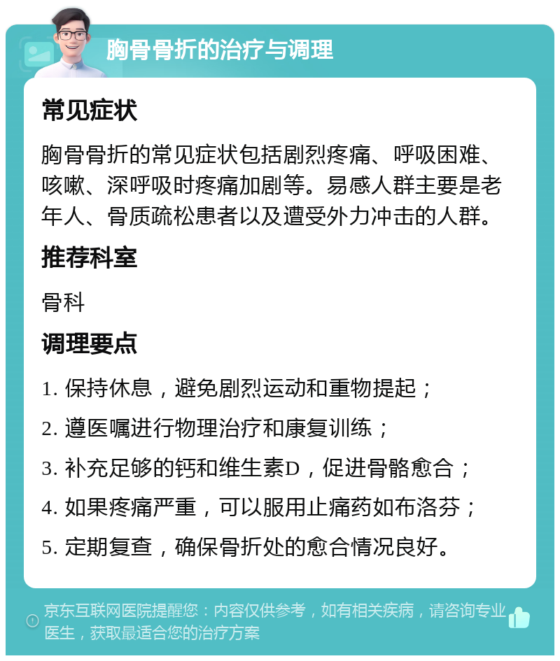 胸骨骨折的治疗与调理 常见症状 胸骨骨折的常见症状包括剧烈疼痛、呼吸困难、咳嗽、深呼吸时疼痛加剧等。易感人群主要是老年人、骨质疏松患者以及遭受外力冲击的人群。 推荐科室 骨科 调理要点 1. 保持休息，避免剧烈运动和重物提起； 2. 遵医嘱进行物理治疗和康复训练； 3. 补充足够的钙和维生素D，促进骨骼愈合； 4. 如果疼痛严重，可以服用止痛药如布洛芬； 5. 定期复查，确保骨折处的愈合情况良好。