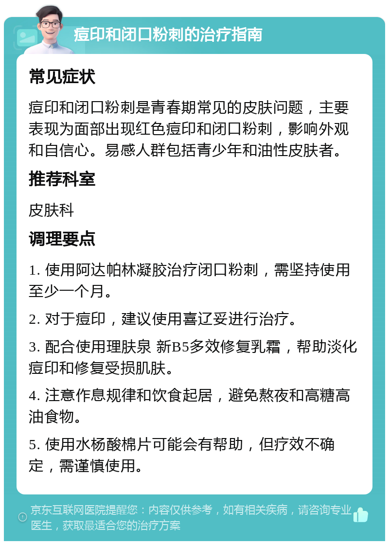 痘印和闭口粉刺的治疗指南 常见症状 痘印和闭口粉刺是青春期常见的皮肤问题，主要表现为面部出现红色痘印和闭口粉刺，影响外观和自信心。易感人群包括青少年和油性皮肤者。 推荐科室 皮肤科 调理要点 1. 使用阿达帕林凝胶治疗闭口粉刺，需坚持使用至少一个月。 2. 对于痘印，建议使用喜辽妥进行治疗。 3. 配合使用理肤泉 新B5多效修复乳霜，帮助淡化痘印和修复受损肌肤。 4. 注意作息规律和饮食起居，避免熬夜和高糖高油食物。 5. 使用水杨酸棉片可能会有帮助，但疗效不确定，需谨慎使用。