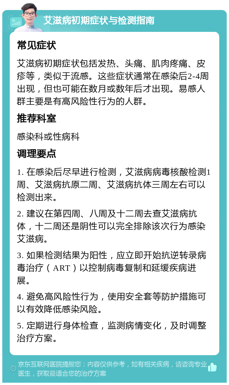 艾滋病初期症状与检测指南 常见症状 艾滋病初期症状包括发热、头痛、肌肉疼痛、皮疹等，类似于流感。这些症状通常在感染后2-4周出现，但也可能在数月或数年后才出现。易感人群主要是有高风险性行为的人群。 推荐科室 感染科或性病科 调理要点 1. 在感染后尽早进行检测，艾滋病病毒核酸检测1周、艾滋病抗原二周、艾滋病抗体三周左右可以检测出来。 2. 建议在第四周、八周及十二周去查艾滋病抗体，十二周还是阴性可以完全排除该次行为感染艾滋病。 3. 如果检测结果为阳性，应立即开始抗逆转录病毒治疗（ART）以控制病毒复制和延缓疾病进展。 4. 避免高风险性行为，使用安全套等防护措施可以有效降低感染风险。 5. 定期进行身体检查，监测病情变化，及时调整治疗方案。