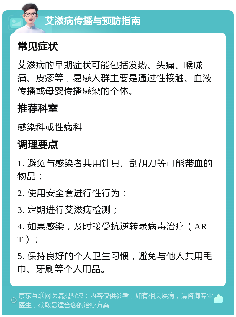 艾滋病传播与预防指南 常见症状 艾滋病的早期症状可能包括发热、头痛、喉咙痛、皮疹等，易感人群主要是通过性接触、血液传播或母婴传播感染的个体。 推荐科室 感染科或性病科 调理要点 1. 避免与感染者共用针具、刮胡刀等可能带血的物品； 2. 使用安全套进行性行为； 3. 定期进行艾滋病检测； 4. 如果感染，及时接受抗逆转录病毒治疗（ART）； 5. 保持良好的个人卫生习惯，避免与他人共用毛巾、牙刷等个人用品。