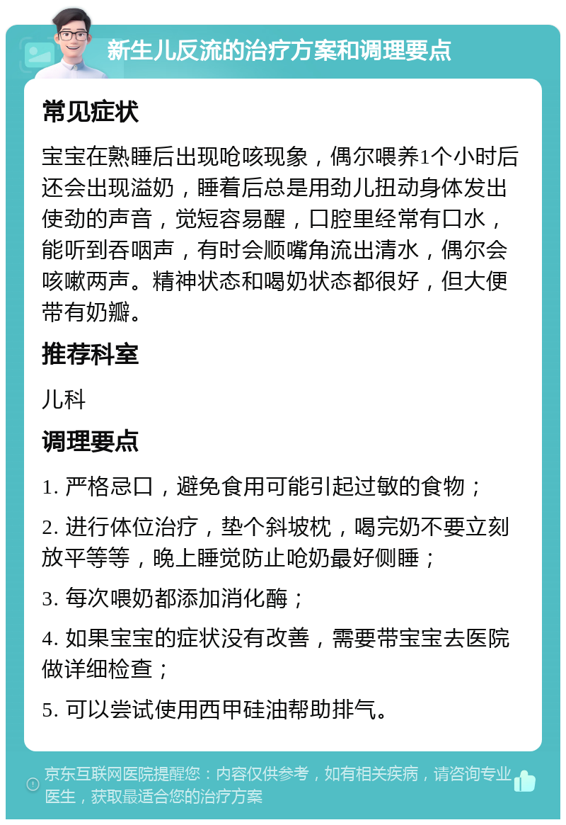 新生儿反流的治疗方案和调理要点 常见症状 宝宝在熟睡后出现呛咳现象，偶尔喂养1个小时后还会出现溢奶，睡着后总是用劲儿扭动身体发出使劲的声音，觉短容易醒，口腔里经常有口水，能听到吞咽声，有时会顺嘴角流出清水，偶尔会咳嗽两声。精神状态和喝奶状态都很好，但大便带有奶瓣。 推荐科室 儿科 调理要点 1. 严格忌口，避免食用可能引起过敏的食物； 2. 进行体位治疗，垫个斜坡枕，喝完奶不要立刻放平等等，晚上睡觉防止呛奶最好侧睡； 3. 每次喂奶都添加消化酶； 4. 如果宝宝的症状没有改善，需要带宝宝去医院做详细检查； 5. 可以尝试使用西甲硅油帮助排气。