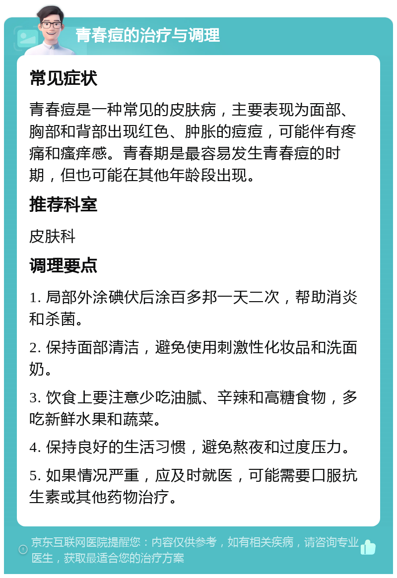 青春痘的治疗与调理 常见症状 青春痘是一种常见的皮肤病，主要表现为面部、胸部和背部出现红色、肿胀的痘痘，可能伴有疼痛和瘙痒感。青春期是最容易发生青春痘的时期，但也可能在其他年龄段出现。 推荐科室 皮肤科 调理要点 1. 局部外涂碘伏后涂百多邦一天二次，帮助消炎和杀菌。 2. 保持面部清洁，避免使用刺激性化妆品和洗面奶。 3. 饮食上要注意少吃油腻、辛辣和高糖食物，多吃新鲜水果和蔬菜。 4. 保持良好的生活习惯，避免熬夜和过度压力。 5. 如果情况严重，应及时就医，可能需要口服抗生素或其他药物治疗。