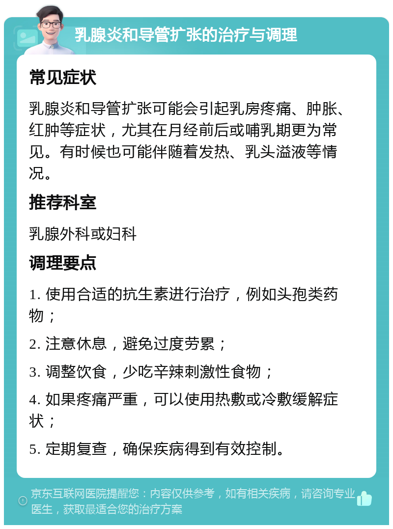 乳腺炎和导管扩张的治疗与调理 常见症状 乳腺炎和导管扩张可能会引起乳房疼痛、肿胀、红肿等症状，尤其在月经前后或哺乳期更为常见。有时候也可能伴随着发热、乳头溢液等情况。 推荐科室 乳腺外科或妇科 调理要点 1. 使用合适的抗生素进行治疗，例如头孢类药物； 2. 注意休息，避免过度劳累； 3. 调整饮食，少吃辛辣刺激性食物； 4. 如果疼痛严重，可以使用热敷或冷敷缓解症状； 5. 定期复查，确保疾病得到有效控制。