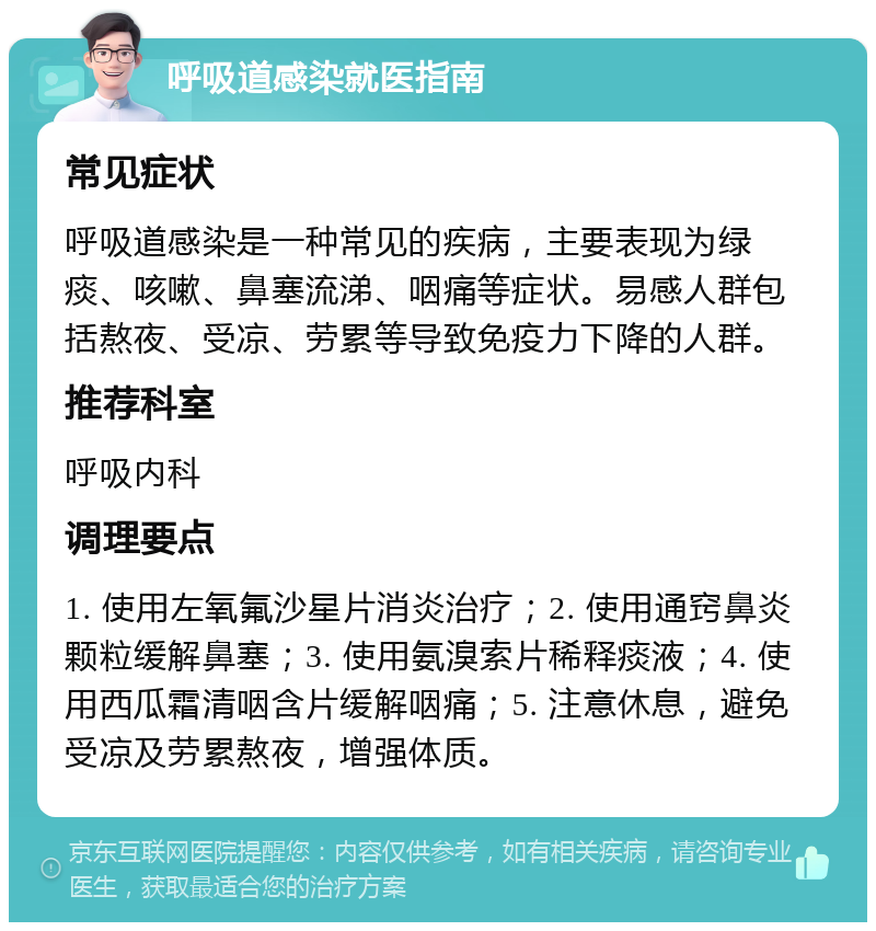 呼吸道感染就医指南 常见症状 呼吸道感染是一种常见的疾病，主要表现为绿痰、咳嗽、鼻塞流涕、咽痛等症状。易感人群包括熬夜、受凉、劳累等导致免疫力下降的人群。 推荐科室 呼吸内科 调理要点 1. 使用左氧氟沙星片消炎治疗；2. 使用通窍鼻炎颗粒缓解鼻塞；3. 使用氨溴索片稀释痰液；4. 使用西瓜霜清咽含片缓解咽痛；5. 注意休息，避免受凉及劳累熬夜，增强体质。