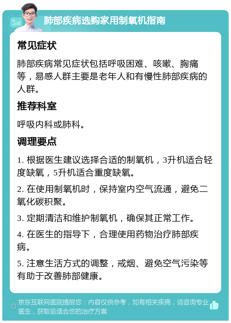 肺部疾病选购家用制氧机指南 常见症状 肺部疾病常见症状包括呼吸困难、咳嗽、胸痛等，易感人群主要是老年人和有慢性肺部疾病的人群。 推荐科室 呼吸内科或肺科。 调理要点 1. 根据医生建议选择合适的制氧机，3升机适合轻度缺氧，5升机适合重度缺氧。 2. 在使用制氧机时，保持室内空气流通，避免二氧化碳积聚。 3. 定期清洁和维护制氧机，确保其正常工作。 4. 在医生的指导下，合理使用药物治疗肺部疾病。 5. 注意生活方式的调整，戒烟、避免空气污染等有助于改善肺部健康。