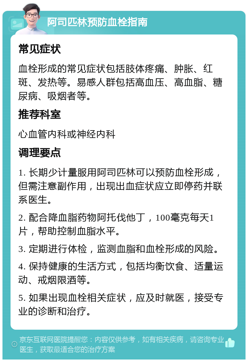 阿司匹林预防血栓指南 常见症状 血栓形成的常见症状包括肢体疼痛、肿胀、红斑、发热等。易感人群包括高血压、高血脂、糖尿病、吸烟者等。 推荐科室 心血管内科或神经内科 调理要点 1. 长期少计量服用阿司匹林可以预防血栓形成，但需注意副作用，出现出血症状应立即停药并联系医生。 2. 配合降血脂药物阿托伐他丁，100毫克每天1片，帮助控制血脂水平。 3. 定期进行体检，监测血脂和血栓形成的风险。 4. 保持健康的生活方式，包括均衡饮食、适量运动、戒烟限酒等。 5. 如果出现血栓相关症状，应及时就医，接受专业的诊断和治疗。