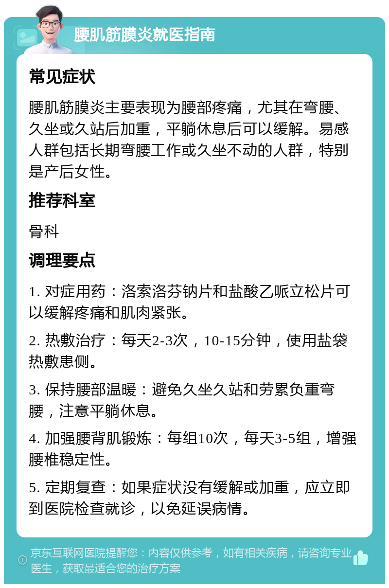 腰肌筋膜炎就医指南 常见症状 腰肌筋膜炎主要表现为腰部疼痛，尤其在弯腰、久坐或久站后加重，平躺休息后可以缓解。易感人群包括长期弯腰工作或久坐不动的人群，特别是产后女性。 推荐科室 骨科 调理要点 1. 对症用药：洛索洛芬钠片和盐酸乙哌立松片可以缓解疼痛和肌肉紧张。 2. 热敷治疗：每天2-3次，10-15分钟，使用盐袋热敷患侧。 3. 保持腰部温暖：避免久坐久站和劳累负重弯腰，注意平躺休息。 4. 加强腰背肌锻炼：每组10次，每天3-5组，增强腰椎稳定性。 5. 定期复查：如果症状没有缓解或加重，应立即到医院检查就诊，以免延误病情。