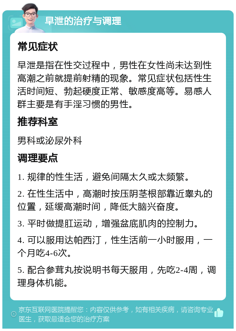 早泄的治疗与调理 常见症状 早泄是指在性交过程中，男性在女性尚未达到性高潮之前就提前射精的现象。常见症状包括性生活时间短、勃起硬度正常、敏感度高等。易感人群主要是有手淫习惯的男性。 推荐科室 男科或泌尿外科 调理要点 1. 规律的性生活，避免间隔太久或太频繁。 2. 在性生活中，高潮时按压阴茎根部靠近睾丸的位置，延缓高潮时间，降低大脑兴奋度。 3. 平时做提肛运动，增强盆底肌肉的控制力。 4. 可以服用达帕西汀，性生活前一小时服用，一个月吃4-6次。 5. 配合参茸丸按说明书每天服用，先吃2-4周，调理身体机能。