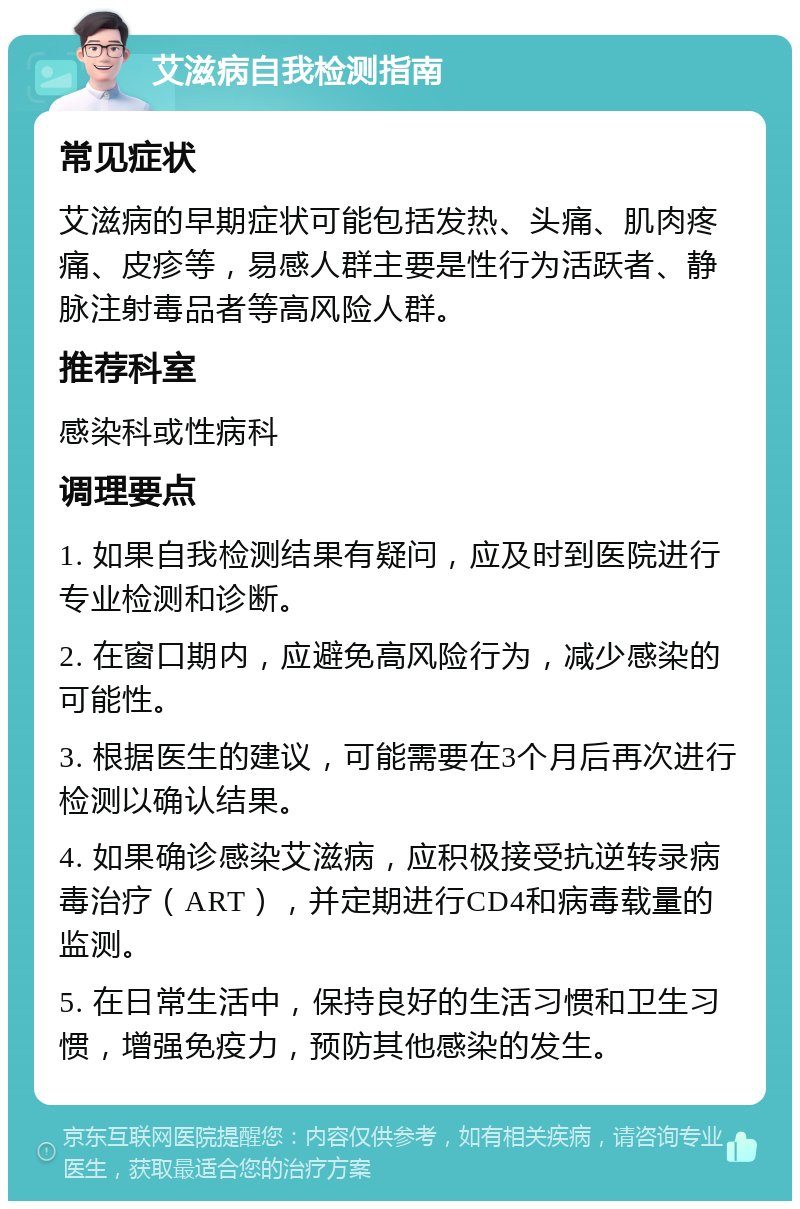 艾滋病自我检测指南 常见症状 艾滋病的早期症状可能包括发热、头痛、肌肉疼痛、皮疹等，易感人群主要是性行为活跃者、静脉注射毒品者等高风险人群。 推荐科室 感染科或性病科 调理要点 1. 如果自我检测结果有疑问，应及时到医院进行专业检测和诊断。 2. 在窗口期内，应避免高风险行为，减少感染的可能性。 3. 根据医生的建议，可能需要在3个月后再次进行检测以确认结果。 4. 如果确诊感染艾滋病，应积极接受抗逆转录病毒治疗（ART），并定期进行CD4和病毒载量的监测。 5. 在日常生活中，保持良好的生活习惯和卫生习惯，增强免疫力，预防其他感染的发生。