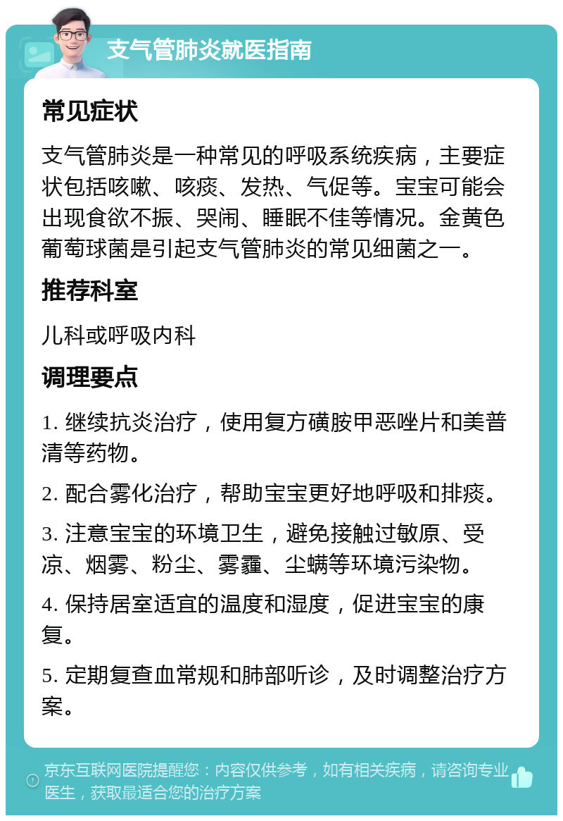 支气管肺炎就医指南 常见症状 支气管肺炎是一种常见的呼吸系统疾病，主要症状包括咳嗽、咳痰、发热、气促等。宝宝可能会出现食欲不振、哭闹、睡眠不佳等情况。金黄色葡萄球菌是引起支气管肺炎的常见细菌之一。 推荐科室 儿科或呼吸内科 调理要点 1. 继续抗炎治疗，使用复方磺胺甲恶唑片和美普清等药物。 2. 配合雾化治疗，帮助宝宝更好地呼吸和排痰。 3. 注意宝宝的环境卫生，避免接触过敏原、受凉、烟雾、粉尘、雾霾、尘螨等环境污染物。 4. 保持居室适宜的温度和湿度，促进宝宝的康复。 5. 定期复查血常规和肺部听诊，及时调整治疗方案。