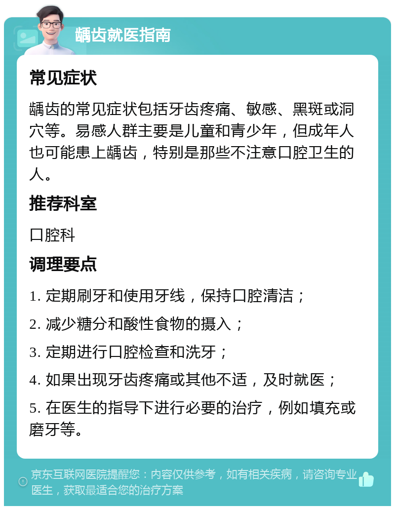 龋齿就医指南 常见症状 龋齿的常见症状包括牙齿疼痛、敏感、黑斑或洞穴等。易感人群主要是儿童和青少年，但成年人也可能患上龋齿，特别是那些不注意口腔卫生的人。 推荐科室 口腔科 调理要点 1. 定期刷牙和使用牙线，保持口腔清洁； 2. 减少糖分和酸性食物的摄入； 3. 定期进行口腔检查和洗牙； 4. 如果出现牙齿疼痛或其他不适，及时就医； 5. 在医生的指导下进行必要的治疗，例如填充或磨牙等。