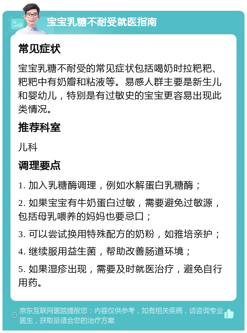 宝宝乳糖不耐受就医指南 常见症状 宝宝乳糖不耐受的常见症状包括喝奶时拉粑粑、粑粑中有奶瓣和粘液等。易感人群主要是新生儿和婴幼儿，特别是有过敏史的宝宝更容易出现此类情况。 推荐科室 儿科 调理要点 1. 加入乳糖酶调理，例如水解蛋白乳糖酶； 2. 如果宝宝有牛奶蛋白过敏，需要避免过敏源，包括母乳喂养的妈妈也要忌口； 3. 可以尝试换用特殊配方的奶粉，如雅培亲护； 4. 继续服用益生菌，帮助改善肠道环境； 5. 如果湿疹出现，需要及时就医治疗，避免自行用药。