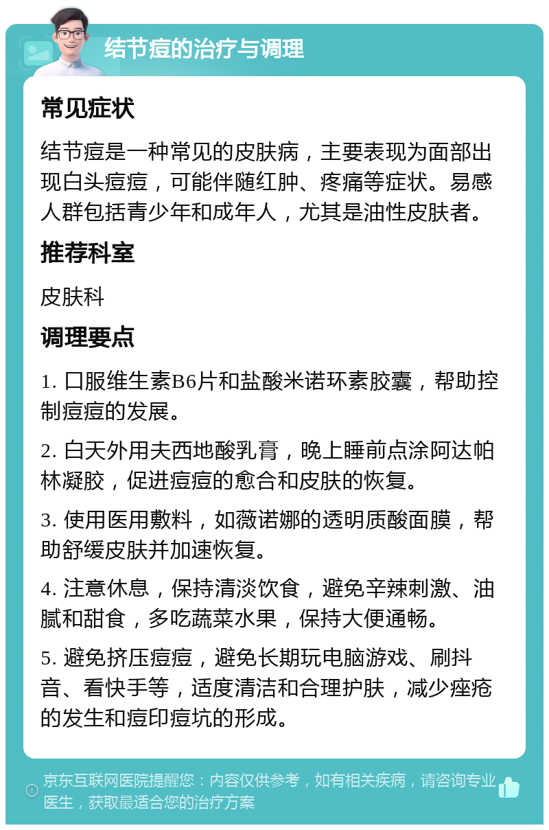 结节痘的治疗与调理 常见症状 结节痘是一种常见的皮肤病，主要表现为面部出现白头痘痘，可能伴随红肿、疼痛等症状。易感人群包括青少年和成年人，尤其是油性皮肤者。 推荐科室 皮肤科 调理要点 1. 口服维生素B6片和盐酸米诺环素胶囊，帮助控制痘痘的发展。 2. 白天外用夫西地酸乳膏，晚上睡前点涂阿达帕林凝胶，促进痘痘的愈合和皮肤的恢复。 3. 使用医用敷料，如薇诺娜的透明质酸面膜，帮助舒缓皮肤并加速恢复。 4. 注意休息，保持清淡饮食，避免辛辣刺激、油腻和甜食，多吃蔬菜水果，保持大便通畅。 5. 避免挤压痘痘，避免长期玩电脑游戏、刷抖音、看快手等，适度清洁和合理护肤，减少痤疮的发生和痘印痘坑的形成。