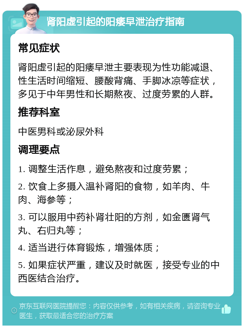 肾阳虚引起的阳痿早泄治疗指南 常见症状 肾阳虚引起的阳痿早泄主要表现为性功能减退、性生活时间缩短、腰酸背痛、手脚冰凉等症状，多见于中年男性和长期熬夜、过度劳累的人群。 推荐科室 中医男科或泌尿外科 调理要点 1. 调整生活作息，避免熬夜和过度劳累； 2. 饮食上多摄入温补肾阳的食物，如羊肉、牛肉、海参等； 3. 可以服用中药补肾壮阳的方剂，如金匮肾气丸、右归丸等； 4. 适当进行体育锻炼，增强体质； 5. 如果症状严重，建议及时就医，接受专业的中西医结合治疗。