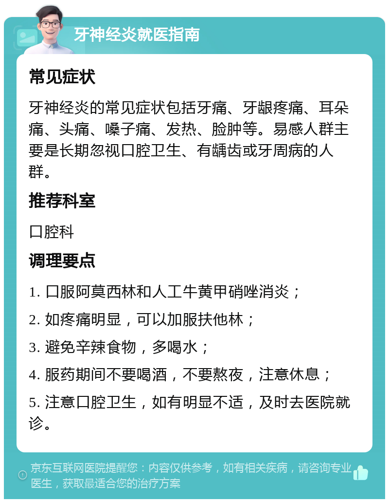 牙神经炎就医指南 常见症状 牙神经炎的常见症状包括牙痛、牙龈疼痛、耳朵痛、头痛、嗓子痛、发热、脸肿等。易感人群主要是长期忽视口腔卫生、有龋齿或牙周病的人群。 推荐科室 口腔科 调理要点 1. 口服阿莫西林和人工牛黄甲硝唑消炎； 2. 如疼痛明显，可以加服扶他林； 3. 避免辛辣食物，多喝水； 4. 服药期间不要喝酒，不要熬夜，注意休息； 5. 注意口腔卫生，如有明显不适，及时去医院就诊。