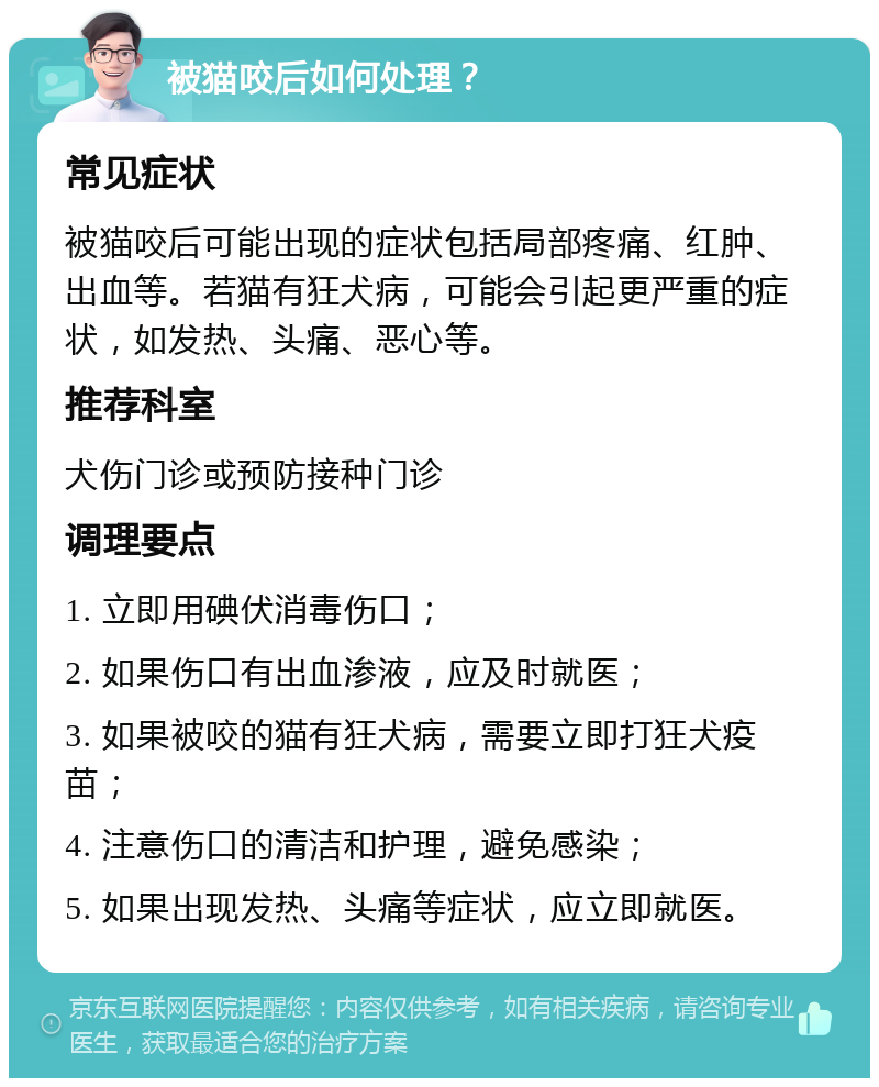 被猫咬后如何处理？ 常见症状 被猫咬后可能出现的症状包括局部疼痛、红肿、出血等。若猫有狂犬病，可能会引起更严重的症状，如发热、头痛、恶心等。 推荐科室 犬伤门诊或预防接种门诊 调理要点 1. 立即用碘伏消毒伤口； 2. 如果伤口有出血渗液，应及时就医； 3. 如果被咬的猫有狂犬病，需要立即打狂犬疫苗； 4. 注意伤口的清洁和护理，避免感染； 5. 如果出现发热、头痛等症状，应立即就医。