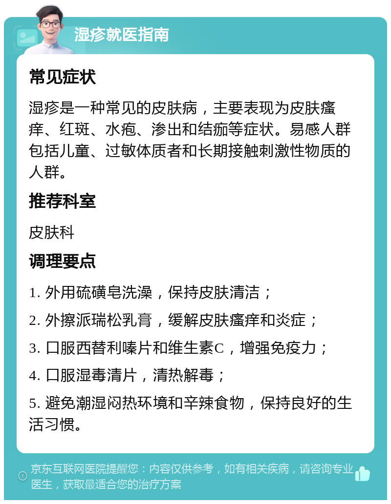 湿疹就医指南 常见症状 湿疹是一种常见的皮肤病，主要表现为皮肤瘙痒、红斑、水疱、渗出和结痂等症状。易感人群包括儿童、过敏体质者和长期接触刺激性物质的人群。 推荐科室 皮肤科 调理要点 1. 外用硫磺皂洗澡，保持皮肤清洁； 2. 外擦派瑞松乳膏，缓解皮肤瘙痒和炎症； 3. 口服西替利嗪片和维生素C，增强免疫力； 4. 口服湿毒清片，清热解毒； 5. 避免潮湿闷热环境和辛辣食物，保持良好的生活习惯。