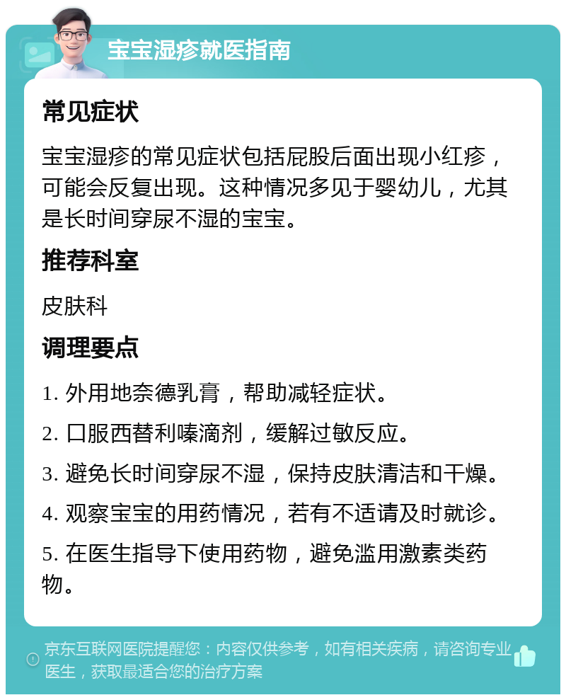 宝宝湿疹就医指南 常见症状 宝宝湿疹的常见症状包括屁股后面出现小红疹，可能会反复出现。这种情况多见于婴幼儿，尤其是长时间穿尿不湿的宝宝。 推荐科室 皮肤科 调理要点 1. 外用地奈德乳膏，帮助减轻症状。 2. 口服西替利嗪滴剂，缓解过敏反应。 3. 避免长时间穿尿不湿，保持皮肤清洁和干燥。 4. 观察宝宝的用药情况，若有不适请及时就诊。 5. 在医生指导下使用药物，避免滥用激素类药物。