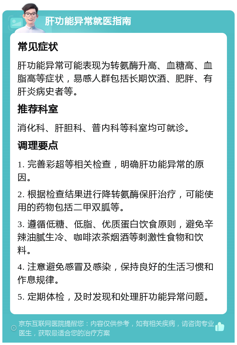 肝功能异常就医指南 常见症状 肝功能异常可能表现为转氨酶升高、血糖高、血脂高等症状，易感人群包括长期饮酒、肥胖、有肝炎病史者等。 推荐科室 消化科、肝胆科、普内科等科室均可就诊。 调理要点 1. 完善彩超等相关检查，明确肝功能异常的原因。 2. 根据检查结果进行降转氨酶保肝治疗，可能使用的药物包括二甲双胍等。 3. 遵循低糖、低脂、优质蛋白饮食原则，避免辛辣油腻生冷、咖啡浓茶烟酒等刺激性食物和饮料。 4. 注意避免感冒及感染，保持良好的生活习惯和作息规律。 5. 定期体检，及时发现和处理肝功能异常问题。