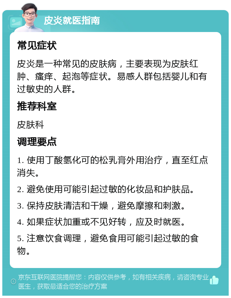 皮炎就医指南 常见症状 皮炎是一种常见的皮肤病，主要表现为皮肤红肿、瘙痒、起泡等症状。易感人群包括婴儿和有过敏史的人群。 推荐科室 皮肤科 调理要点 1. 使用丁酸氢化可的松乳膏外用治疗，直至红点消失。 2. 避免使用可能引起过敏的化妆品和护肤品。 3. 保持皮肤清洁和干燥，避免摩擦和刺激。 4. 如果症状加重或不见好转，应及时就医。 5. 注意饮食调理，避免食用可能引起过敏的食物。