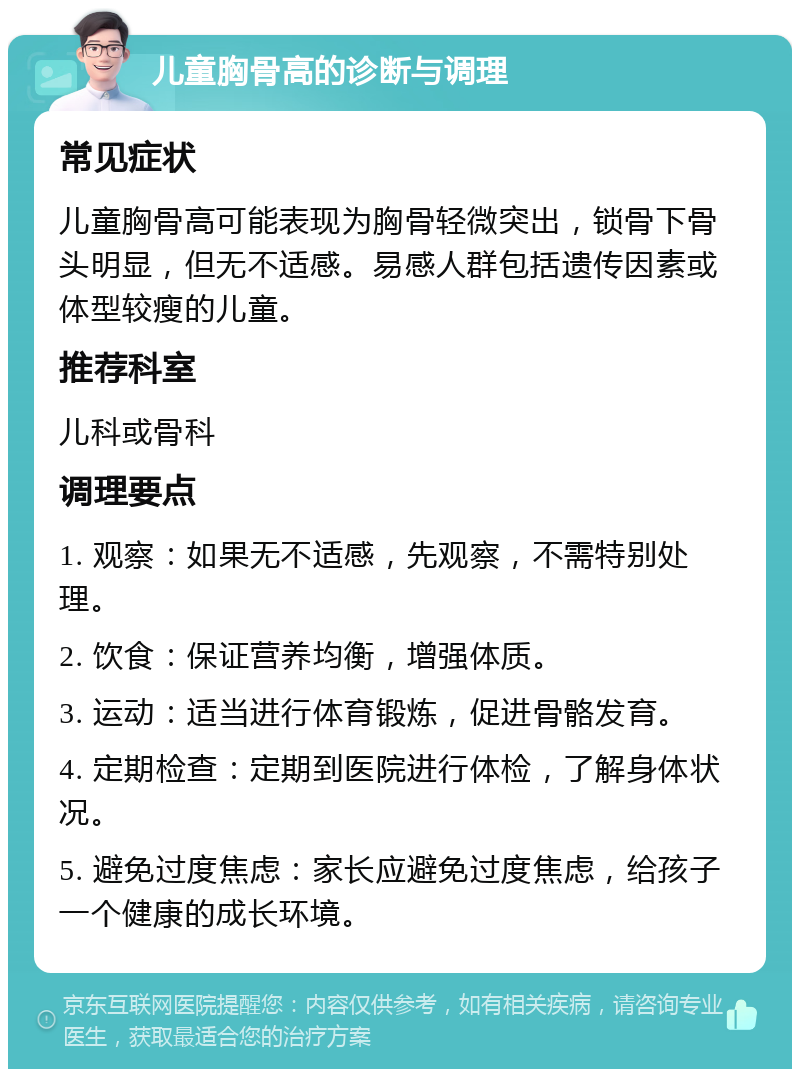 儿童胸骨高的诊断与调理 常见症状 儿童胸骨高可能表现为胸骨轻微突出，锁骨下骨头明显，但无不适感。易感人群包括遗传因素或体型较瘦的儿童。 推荐科室 儿科或骨科 调理要点 1. 观察：如果无不适感，先观察，不需特别处理。 2. 饮食：保证营养均衡，增强体质。 3. 运动：适当进行体育锻炼，促进骨骼发育。 4. 定期检查：定期到医院进行体检，了解身体状况。 5. 避免过度焦虑：家长应避免过度焦虑，给孩子一个健康的成长环境。