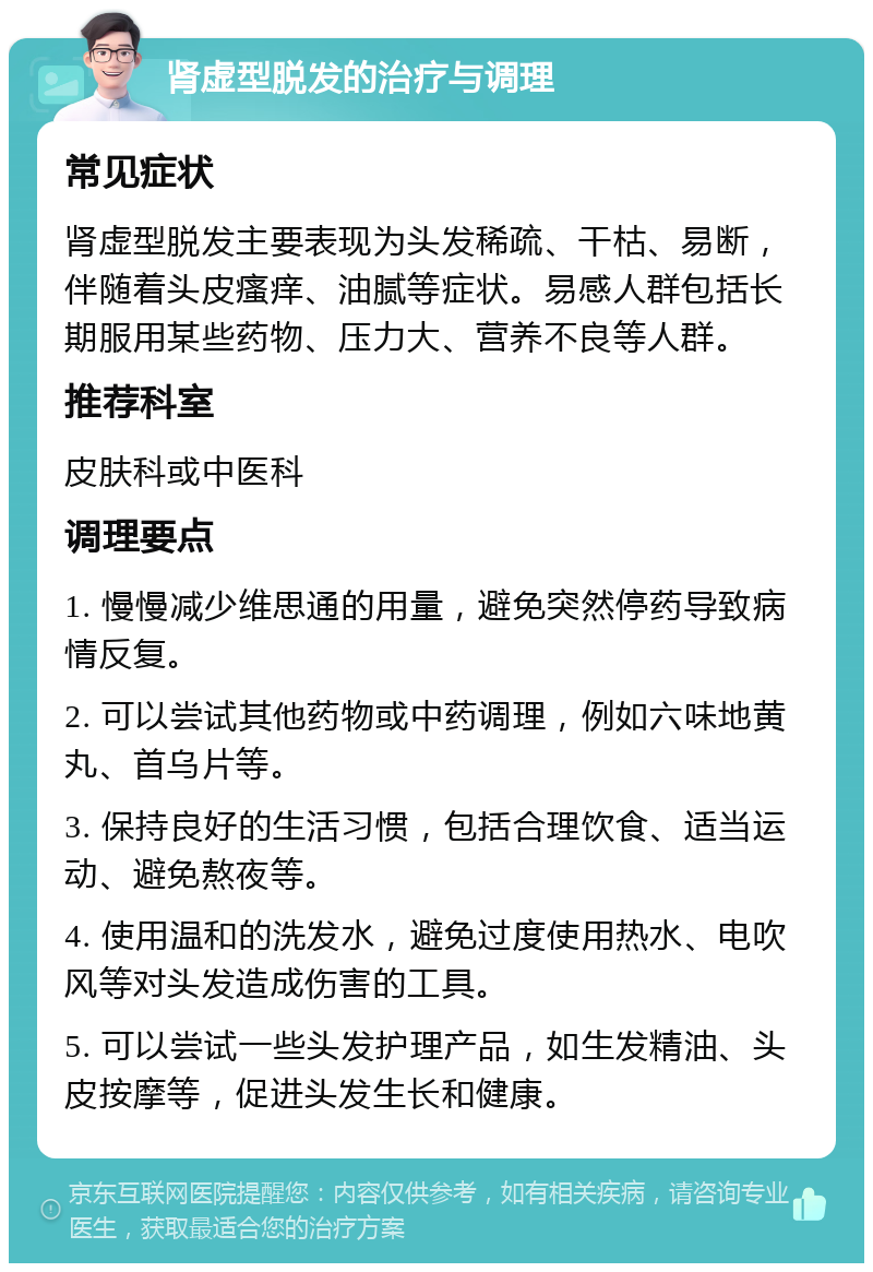 肾虚型脱发的治疗与调理 常见症状 肾虚型脱发主要表现为头发稀疏、干枯、易断，伴随着头皮瘙痒、油腻等症状。易感人群包括长期服用某些药物、压力大、营养不良等人群。 推荐科室 皮肤科或中医科 调理要点 1. 慢慢减少维思通的用量，避免突然停药导致病情反复。 2. 可以尝试其他药物或中药调理，例如六味地黄丸、首乌片等。 3. 保持良好的生活习惯，包括合理饮食、适当运动、避免熬夜等。 4. 使用温和的洗发水，避免过度使用热水、电吹风等对头发造成伤害的工具。 5. 可以尝试一些头发护理产品，如生发精油、头皮按摩等，促进头发生长和健康。