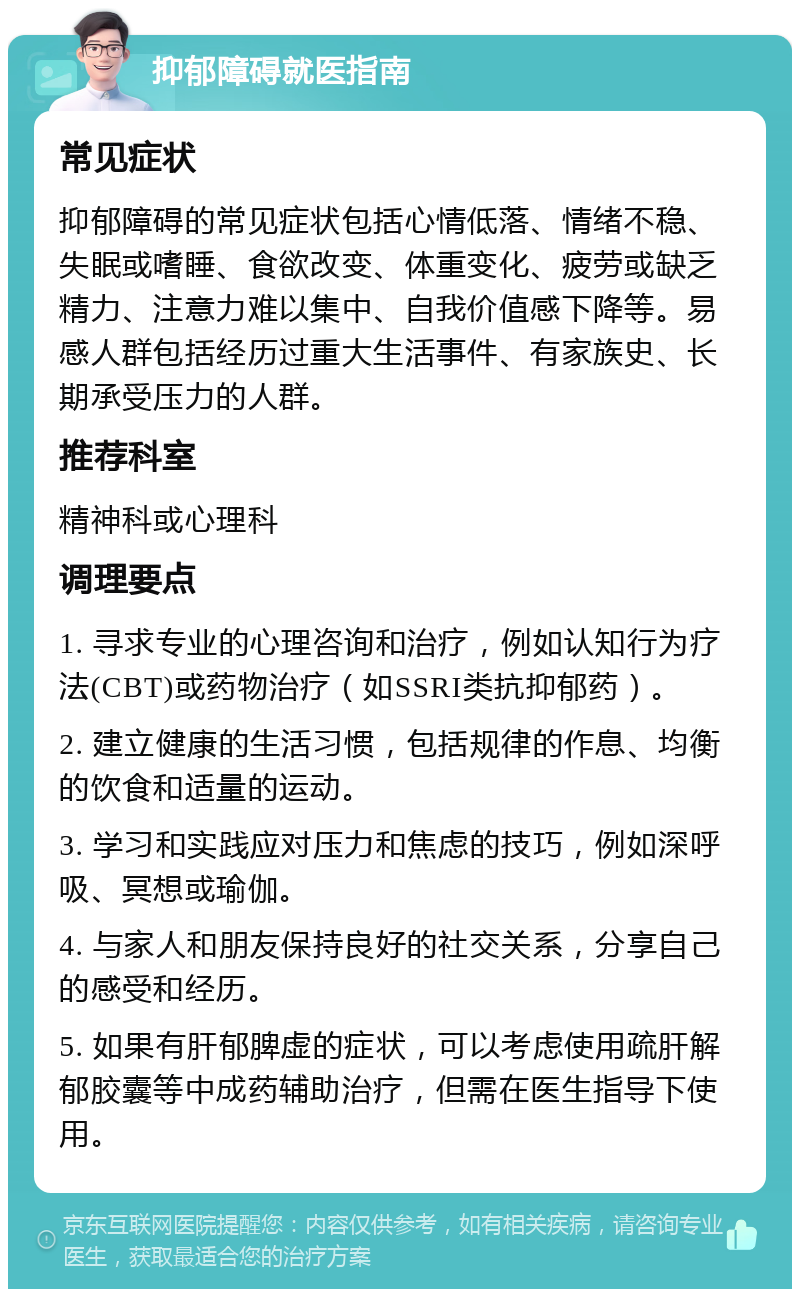 抑郁障碍就医指南 常见症状 抑郁障碍的常见症状包括心情低落、情绪不稳、失眠或嗜睡、食欲改变、体重变化、疲劳或缺乏精力、注意力难以集中、自我价值感下降等。易感人群包括经历过重大生活事件、有家族史、长期承受压力的人群。 推荐科室 精神科或心理科 调理要点 1. 寻求专业的心理咨询和治疗，例如认知行为疗法(CBT)或药物治疗（如SSRI类抗抑郁药）。 2. 建立健康的生活习惯，包括规律的作息、均衡的饮食和适量的运动。 3. 学习和实践应对压力和焦虑的技巧，例如深呼吸、冥想或瑜伽。 4. 与家人和朋友保持良好的社交关系，分享自己的感受和经历。 5. 如果有肝郁脾虚的症状，可以考虑使用疏肝解郁胶囊等中成药辅助治疗，但需在医生指导下使用。