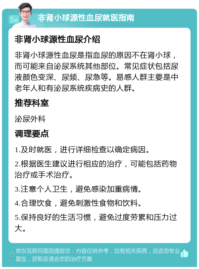 非肾小球源性血尿就医指南 非肾小球源性血尿介绍 非肾小球源性血尿是指血尿的原因不在肾小球，而可能来自泌尿系统其他部位。常见症状包括尿液颜色变深、尿频、尿急等。易感人群主要是中老年人和有泌尿系统疾病史的人群。 推荐科室 泌尿外科 调理要点 1.及时就医，进行详细检查以确定病因。 2.根据医生建议进行相应的治疗，可能包括药物治疗或手术治疗。 3.注意个人卫生，避免感染加重病情。 4.合理饮食，避免刺激性食物和饮料。 5.保持良好的生活习惯，避免过度劳累和压力过大。