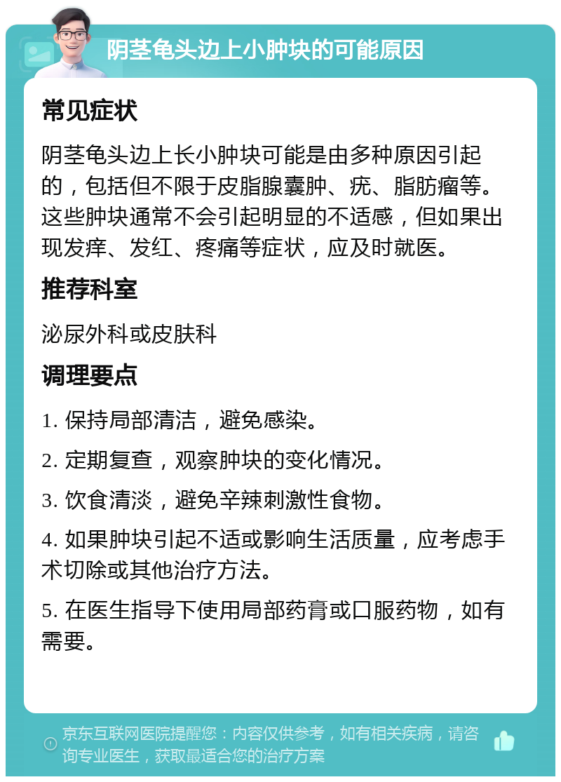 阴茎龟头边上小肿块的可能原因 常见症状 阴茎龟头边上长小肿块可能是由多种原因引起的，包括但不限于皮脂腺囊肿、疣、脂肪瘤等。这些肿块通常不会引起明显的不适感，但如果出现发痒、发红、疼痛等症状，应及时就医。 推荐科室 泌尿外科或皮肤科 调理要点 1. 保持局部清洁，避免感染。 2. 定期复查，观察肿块的变化情况。 3. 饮食清淡，避免辛辣刺激性食物。 4. 如果肿块引起不适或影响生活质量，应考虑手术切除或其他治疗方法。 5. 在医生指导下使用局部药膏或口服药物，如有需要。