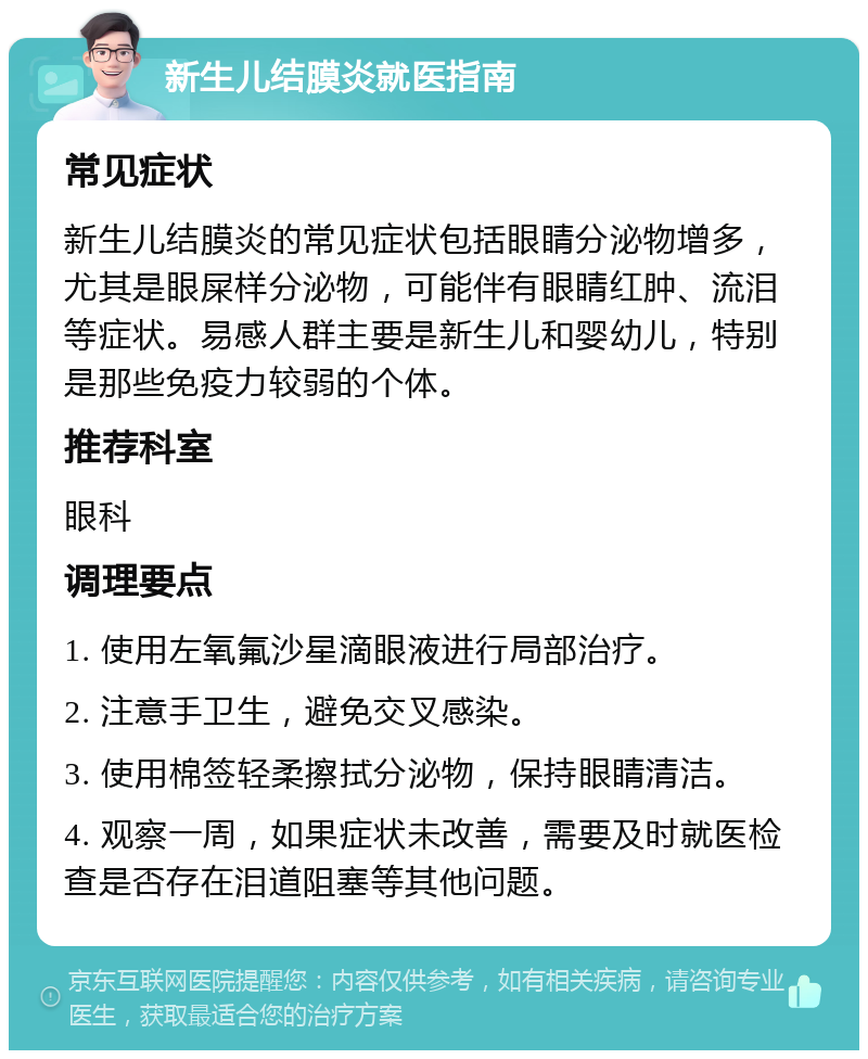 新生儿结膜炎就医指南 常见症状 新生儿结膜炎的常见症状包括眼睛分泌物增多，尤其是眼屎样分泌物，可能伴有眼睛红肿、流泪等症状。易感人群主要是新生儿和婴幼儿，特别是那些免疫力较弱的个体。 推荐科室 眼科 调理要点 1. 使用左氧氟沙星滴眼液进行局部治疗。 2. 注意手卫生，避免交叉感染。 3. 使用棉签轻柔擦拭分泌物，保持眼睛清洁。 4. 观察一周，如果症状未改善，需要及时就医检查是否存在泪道阻塞等其他问题。