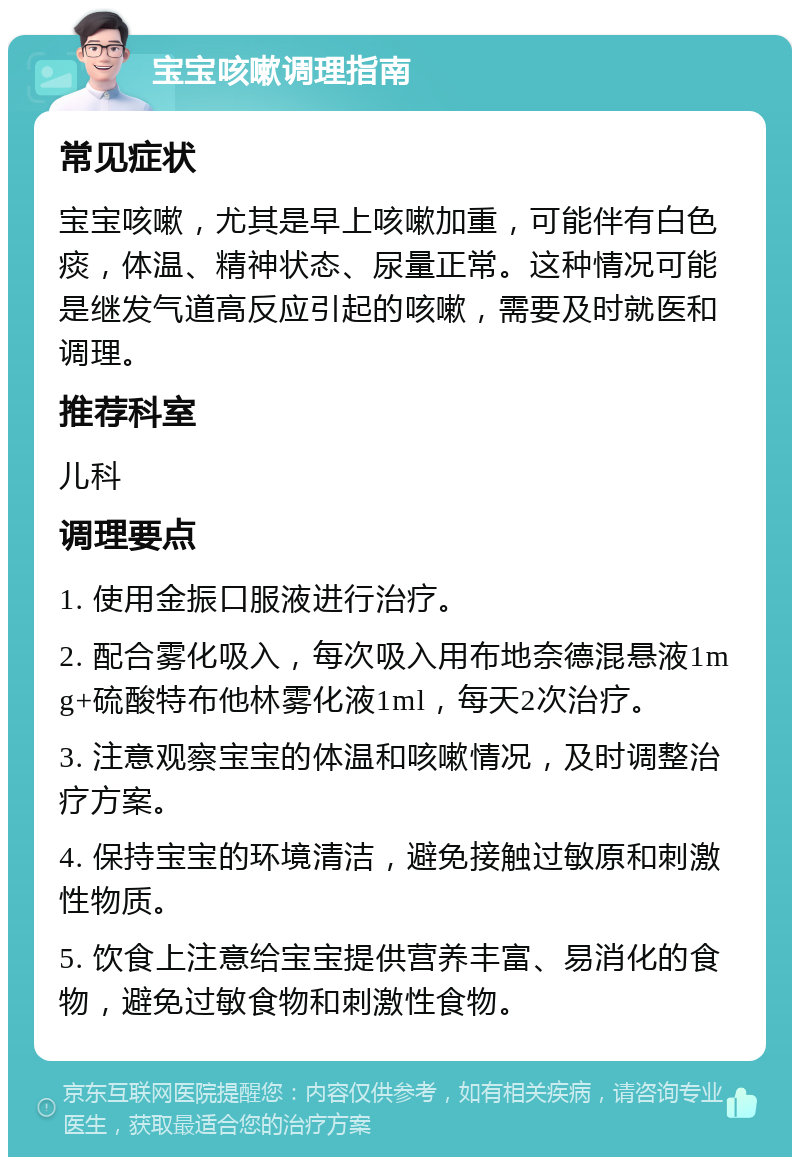 宝宝咳嗽调理指南 常见症状 宝宝咳嗽，尤其是早上咳嗽加重，可能伴有白色痰，体温、精神状态、尿量正常。这种情况可能是继发气道高反应引起的咳嗽，需要及时就医和调理。 推荐科室 儿科 调理要点 1. 使用金振口服液进行治疗。 2. 配合雾化吸入，每次吸入用布地奈德混悬液1mg+硫酸特布他林雾化液1ml，每天2次治疗。 3. 注意观察宝宝的体温和咳嗽情况，及时调整治疗方案。 4. 保持宝宝的环境清洁，避免接触过敏原和刺激性物质。 5. 饮食上注意给宝宝提供营养丰富、易消化的食物，避免过敏食物和刺激性食物。