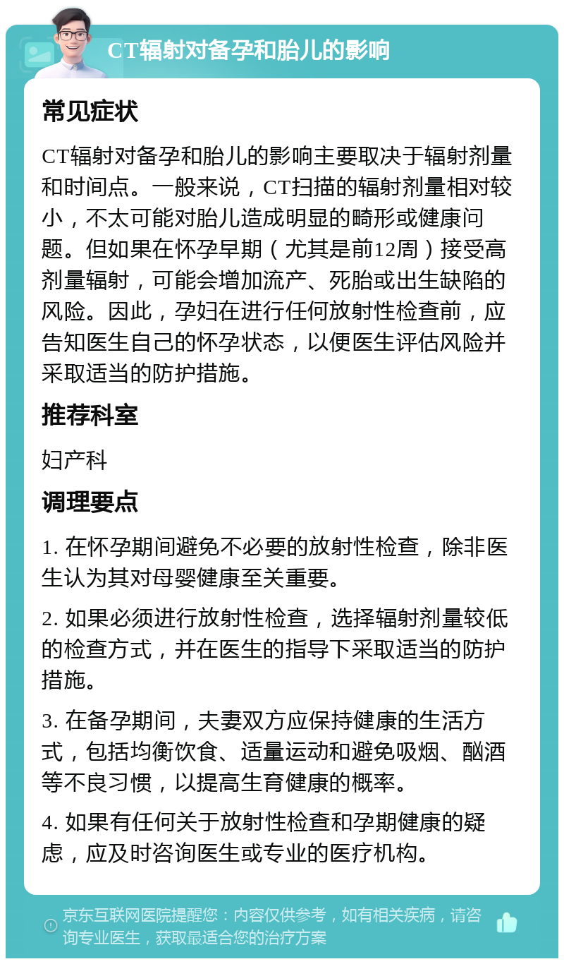 CT辐射对备孕和胎儿的影响 常见症状 CT辐射对备孕和胎儿的影响主要取决于辐射剂量和时间点。一般来说，CT扫描的辐射剂量相对较小，不太可能对胎儿造成明显的畸形或健康问题。但如果在怀孕早期（尤其是前12周）接受高剂量辐射，可能会增加流产、死胎或出生缺陷的风险。因此，孕妇在进行任何放射性检查前，应告知医生自己的怀孕状态，以便医生评估风险并采取适当的防护措施。 推荐科室 妇产科 调理要点 1. 在怀孕期间避免不必要的放射性检查，除非医生认为其对母婴健康至关重要。 2. 如果必须进行放射性检查，选择辐射剂量较低的检查方式，并在医生的指导下采取适当的防护措施。 3. 在备孕期间，夫妻双方应保持健康的生活方式，包括均衡饮食、适量运动和避免吸烟、酗酒等不良习惯，以提高生育健康的概率。 4. 如果有任何关于放射性检查和孕期健康的疑虑，应及时咨询医生或专业的医疗机构。