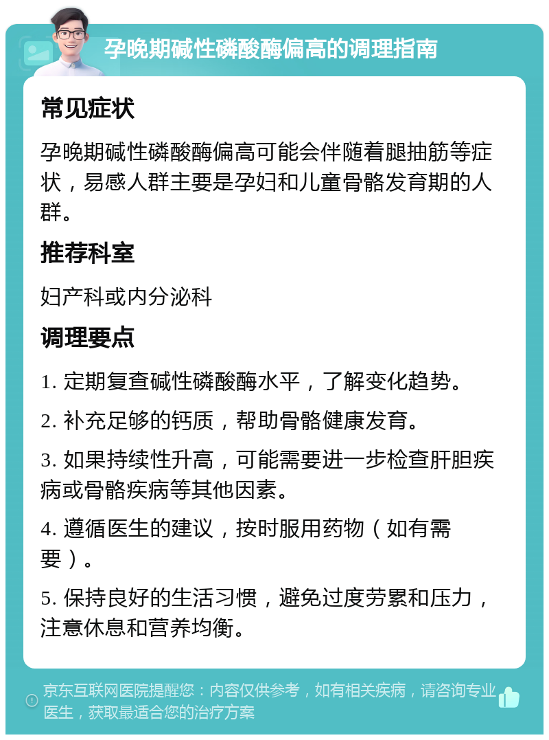 孕晚期碱性磷酸酶偏高的调理指南 常见症状 孕晚期碱性磷酸酶偏高可能会伴随着腿抽筋等症状，易感人群主要是孕妇和儿童骨骼发育期的人群。 推荐科室 妇产科或内分泌科 调理要点 1. 定期复查碱性磷酸酶水平，了解变化趋势。 2. 补充足够的钙质，帮助骨骼健康发育。 3. 如果持续性升高，可能需要进一步检查肝胆疾病或骨骼疾病等其他因素。 4. 遵循医生的建议，按时服用药物（如有需要）。 5. 保持良好的生活习惯，避免过度劳累和压力，注意休息和营养均衡。