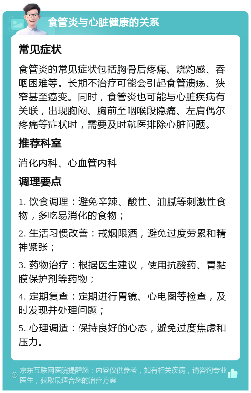 食管炎与心脏健康的关系 常见症状 食管炎的常见症状包括胸骨后疼痛、烧灼感、吞咽困难等。长期不治疗可能会引起食管溃疡、狭窄甚至癌变。同时，食管炎也可能与心脏疾病有关联，出现胸闷、胸前至咽喉段隐痛、左肩偶尔疼痛等症状时，需要及时就医排除心脏问题。 推荐科室 消化内科、心血管内科 调理要点 1. 饮食调理：避免辛辣、酸性、油腻等刺激性食物，多吃易消化的食物； 2. 生活习惯改善：戒烟限酒，避免过度劳累和精神紧张； 3. 药物治疗：根据医生建议，使用抗酸药、胃黏膜保护剂等药物； 4. 定期复查：定期进行胃镜、心电图等检查，及时发现并处理问题； 5. 心理调适：保持良好的心态，避免过度焦虑和压力。