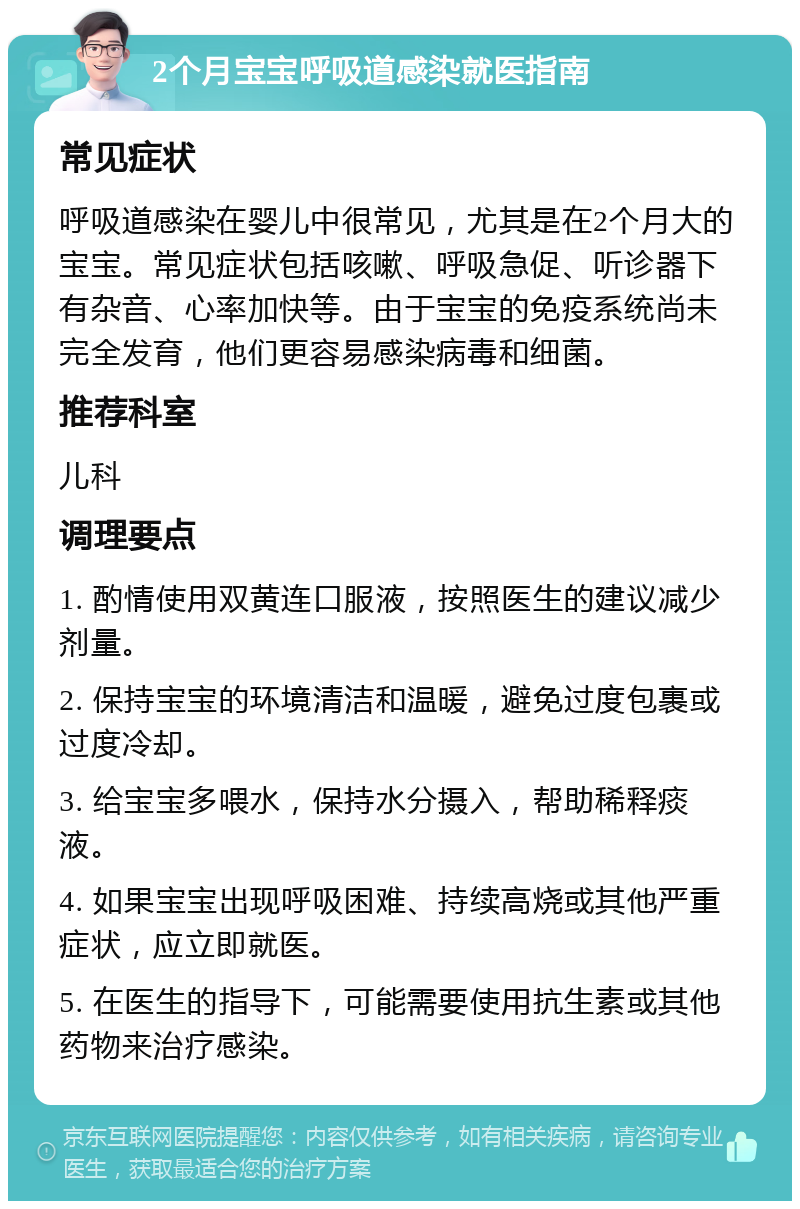 2个月宝宝呼吸道感染就医指南 常见症状 呼吸道感染在婴儿中很常见，尤其是在2个月大的宝宝。常见症状包括咳嗽、呼吸急促、听诊器下有杂音、心率加快等。由于宝宝的免疫系统尚未完全发育，他们更容易感染病毒和细菌。 推荐科室 儿科 调理要点 1. 酌情使用双黄连口服液，按照医生的建议减少剂量。 2. 保持宝宝的环境清洁和温暖，避免过度包裹或过度冷却。 3. 给宝宝多喂水，保持水分摄入，帮助稀释痰液。 4. 如果宝宝出现呼吸困难、持续高烧或其他严重症状，应立即就医。 5. 在医生的指导下，可能需要使用抗生素或其他药物来治疗感染。