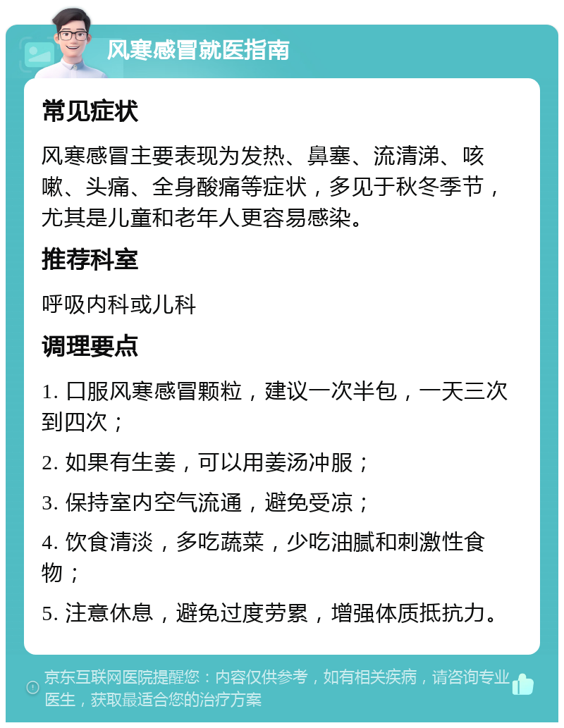 风寒感冒就医指南 常见症状 风寒感冒主要表现为发热、鼻塞、流清涕、咳嗽、头痛、全身酸痛等症状，多见于秋冬季节，尤其是儿童和老年人更容易感染。 推荐科室 呼吸内科或儿科 调理要点 1. 口服风寒感冒颗粒，建议一次半包，一天三次到四次； 2. 如果有生姜，可以用姜汤冲服； 3. 保持室内空气流通，避免受凉； 4. 饮食清淡，多吃蔬菜，少吃油腻和刺激性食物； 5. 注意休息，避免过度劳累，增强体质抵抗力。