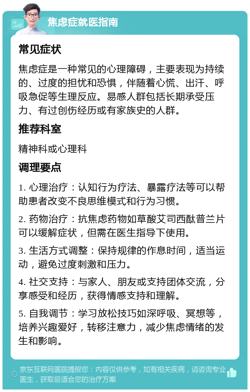 焦虑症就医指南 常见症状 焦虑症是一种常见的心理障碍，主要表现为持续的、过度的担忧和恐惧，伴随着心慌、出汗、呼吸急促等生理反应。易感人群包括长期承受压力、有过创伤经历或有家族史的人群。 推荐科室 精神科或心理科 调理要点 1. 心理治疗：认知行为疗法、暴露疗法等可以帮助患者改变不良思维模式和行为习惯。 2. 药物治疗：抗焦虑药物如草酸艾司西酞普兰片可以缓解症状，但需在医生指导下使用。 3. 生活方式调整：保持规律的作息时间，适当运动，避免过度刺激和压力。 4. 社交支持：与家人、朋友或支持团体交流，分享感受和经历，获得情感支持和理解。 5. 自我调节：学习放松技巧如深呼吸、冥想等，培养兴趣爱好，转移注意力，减少焦虑情绪的发生和影响。