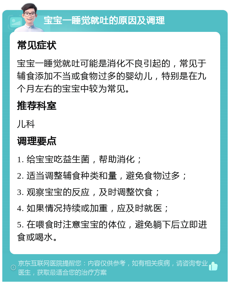 宝宝一睡觉就吐的原因及调理 常见症状 宝宝一睡觉就吐可能是消化不良引起的，常见于辅食添加不当或食物过多的婴幼儿，特别是在九个月左右的宝宝中较为常见。 推荐科室 儿科 调理要点 1. 给宝宝吃益生菌，帮助消化； 2. 适当调整辅食种类和量，避免食物过多； 3. 观察宝宝的反应，及时调整饮食； 4. 如果情况持续或加重，应及时就医； 5. 在喂食时注意宝宝的体位，避免躺下后立即进食或喝水。