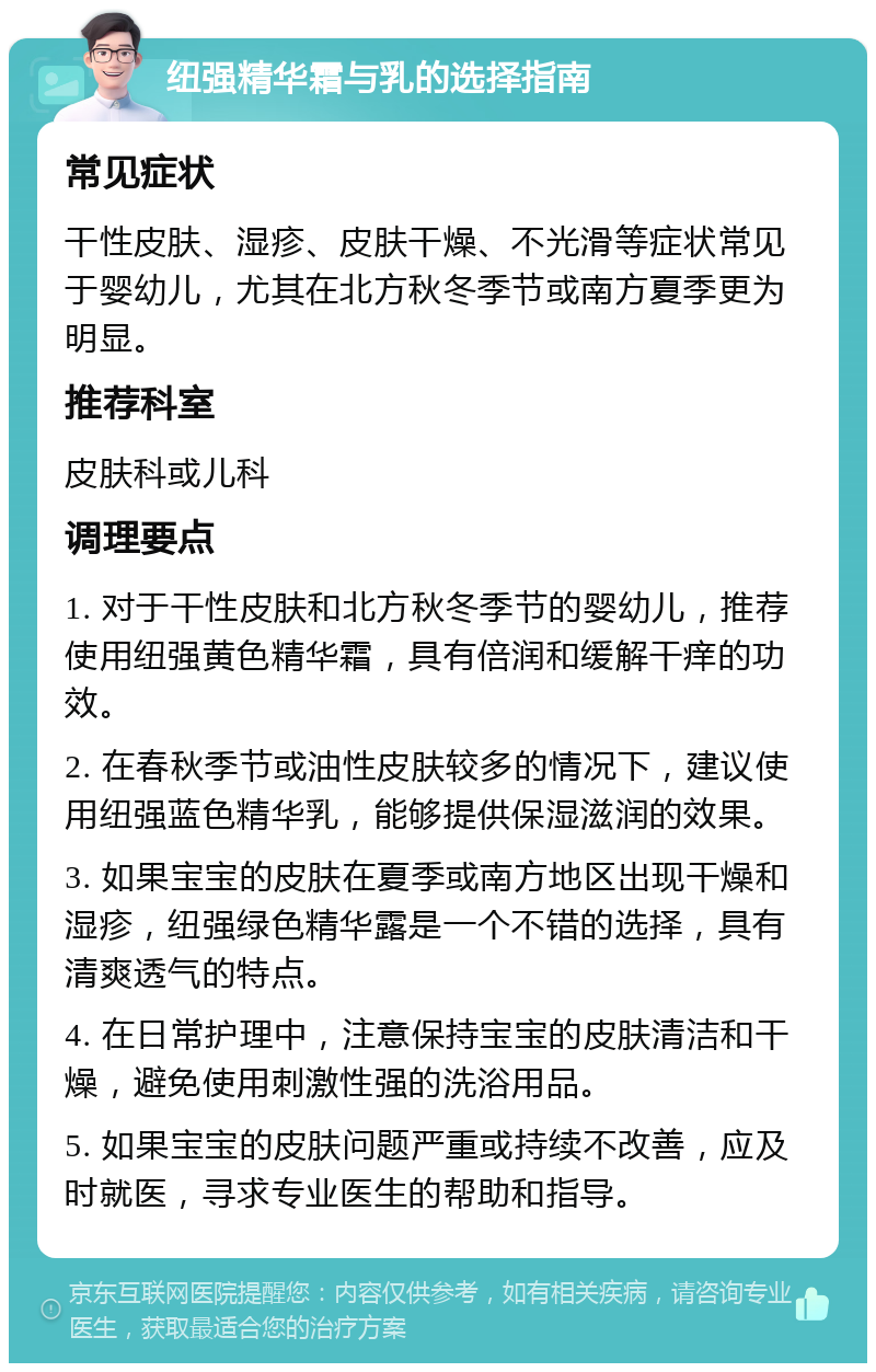 纽强精华霜与乳的选择指南 常见症状 干性皮肤、湿疹、皮肤干燥、不光滑等症状常见于婴幼儿，尤其在北方秋冬季节或南方夏季更为明显。 推荐科室 皮肤科或儿科 调理要点 1. 对于干性皮肤和北方秋冬季节的婴幼儿，推荐使用纽强黄色精华霜，具有倍润和缓解干痒的功效。 2. 在春秋季节或油性皮肤较多的情况下，建议使用纽强蓝色精华乳，能够提供保湿滋润的效果。 3. 如果宝宝的皮肤在夏季或南方地区出现干燥和湿疹，纽强绿色精华露是一个不错的选择，具有清爽透气的特点。 4. 在日常护理中，注意保持宝宝的皮肤清洁和干燥，避免使用刺激性强的洗浴用品。 5. 如果宝宝的皮肤问题严重或持续不改善，应及时就医，寻求专业医生的帮助和指导。