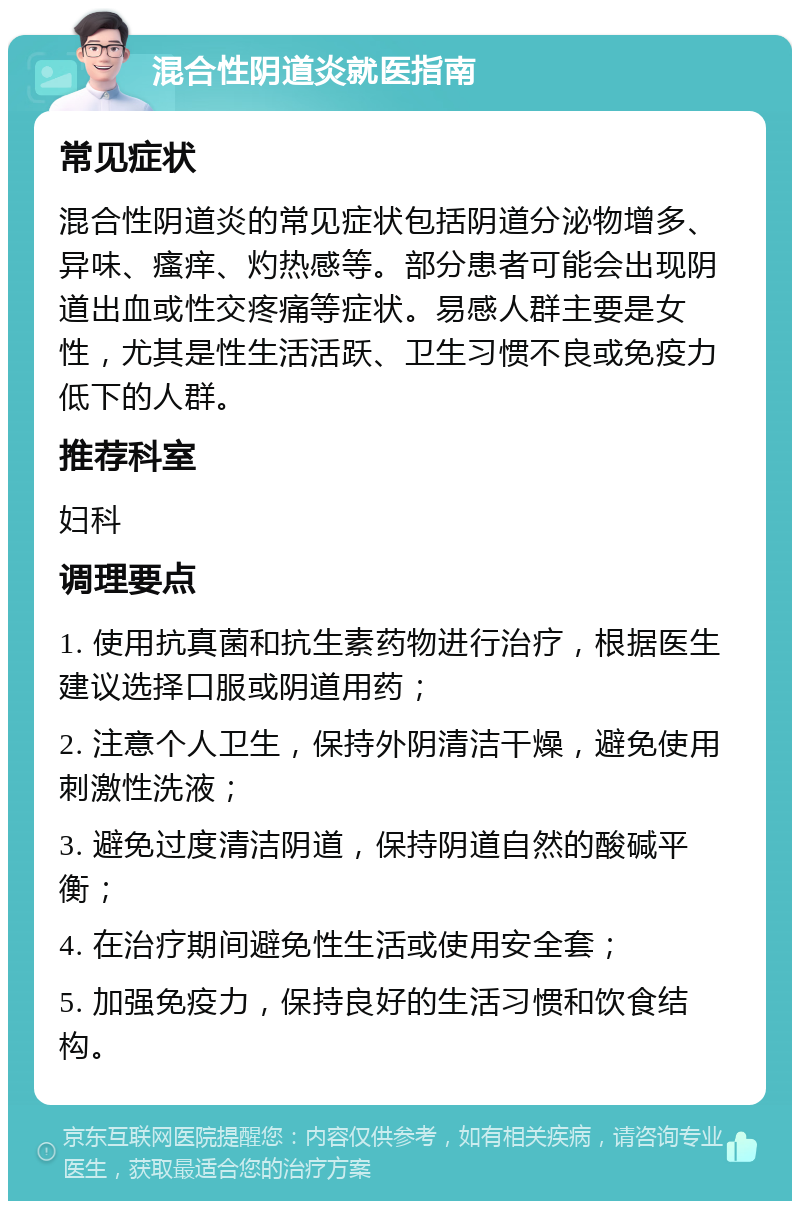 混合性阴道炎就医指南 常见症状 混合性阴道炎的常见症状包括阴道分泌物增多、异味、瘙痒、灼热感等。部分患者可能会出现阴道出血或性交疼痛等症状。易感人群主要是女性，尤其是性生活活跃、卫生习惯不良或免疫力低下的人群。 推荐科室 妇科 调理要点 1. 使用抗真菌和抗生素药物进行治疗，根据医生建议选择口服或阴道用药； 2. 注意个人卫生，保持外阴清洁干燥，避免使用刺激性洗液； 3. 避免过度清洁阴道，保持阴道自然的酸碱平衡； 4. 在治疗期间避免性生活或使用安全套； 5. 加强免疫力，保持良好的生活习惯和饮食结构。