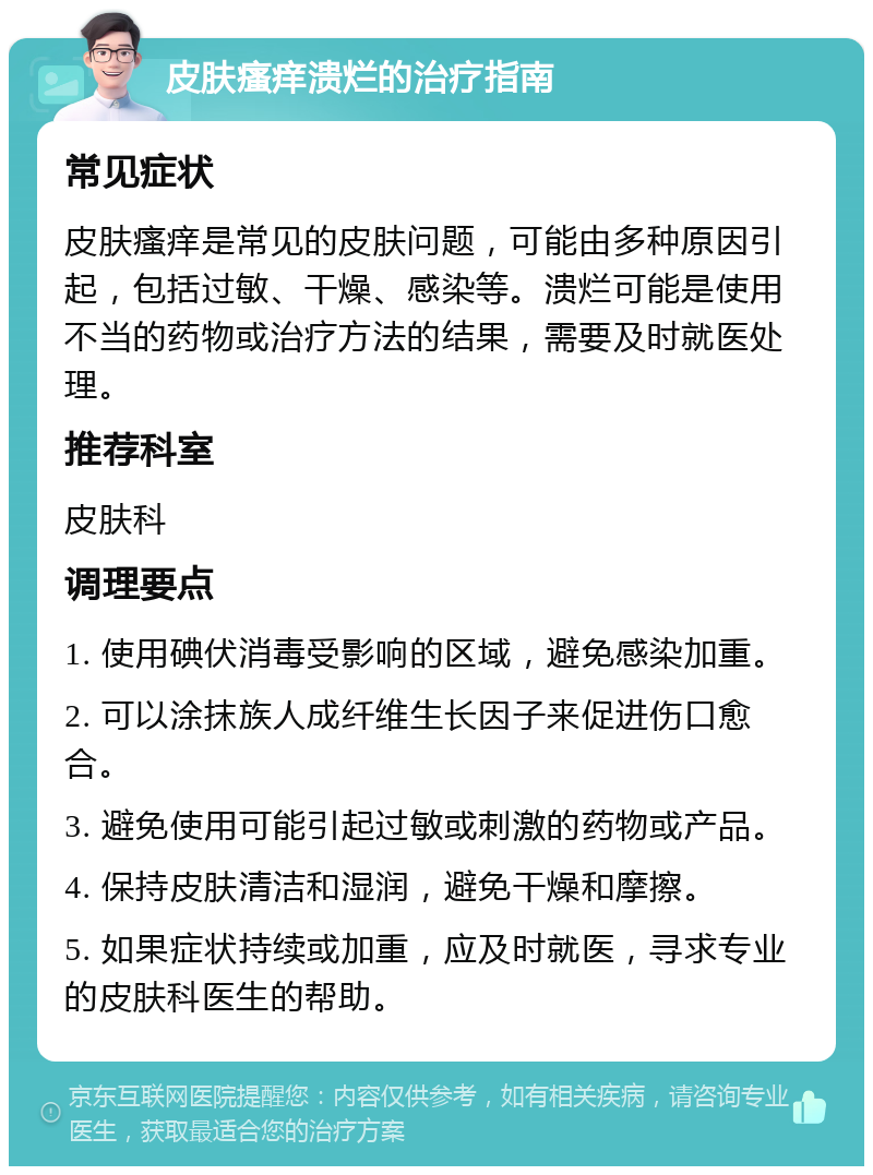 皮肤瘙痒溃烂的治疗指南 常见症状 皮肤瘙痒是常见的皮肤问题，可能由多种原因引起，包括过敏、干燥、感染等。溃烂可能是使用不当的药物或治疗方法的结果，需要及时就医处理。 推荐科室 皮肤科 调理要点 1. 使用碘伏消毒受影响的区域，避免感染加重。 2. 可以涂抹族人成纤维生长因子来促进伤口愈合。 3. 避免使用可能引起过敏或刺激的药物或产品。 4. 保持皮肤清洁和湿润，避免干燥和摩擦。 5. 如果症状持续或加重，应及时就医，寻求专业的皮肤科医生的帮助。