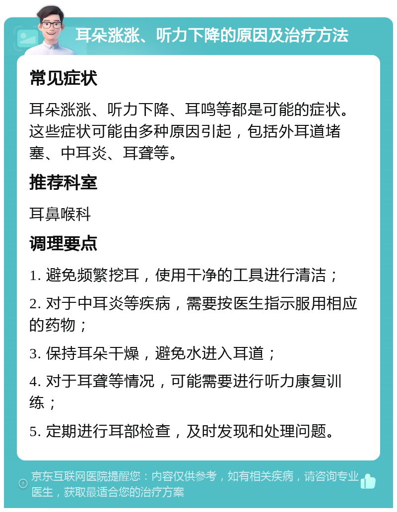 耳朵涨涨、听力下降的原因及治疗方法 常见症状 耳朵涨涨、听力下降、耳鸣等都是可能的症状。这些症状可能由多种原因引起，包括外耳道堵塞、中耳炎、耳聋等。 推荐科室 耳鼻喉科 调理要点 1. 避免频繁挖耳，使用干净的工具进行清洁； 2. 对于中耳炎等疾病，需要按医生指示服用相应的药物； 3. 保持耳朵干燥，避免水进入耳道； 4. 对于耳聋等情况，可能需要进行听力康复训练； 5. 定期进行耳部检查，及时发现和处理问题。