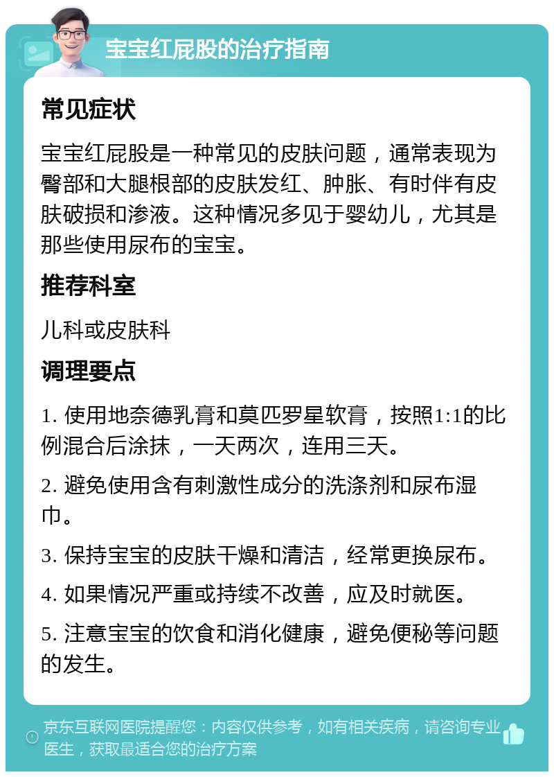 宝宝红屁股的治疗指南 常见症状 宝宝红屁股是一种常见的皮肤问题，通常表现为臀部和大腿根部的皮肤发红、肿胀、有时伴有皮肤破损和渗液。这种情况多见于婴幼儿，尤其是那些使用尿布的宝宝。 推荐科室 儿科或皮肤科 调理要点 1. 使用地奈德乳膏和莫匹罗星软膏，按照1:1的比例混合后涂抹，一天两次，连用三天。 2. 避免使用含有刺激性成分的洗涤剂和尿布湿巾。 3. 保持宝宝的皮肤干燥和清洁，经常更换尿布。 4. 如果情况严重或持续不改善，应及时就医。 5. 注意宝宝的饮食和消化健康，避免便秘等问题的发生。