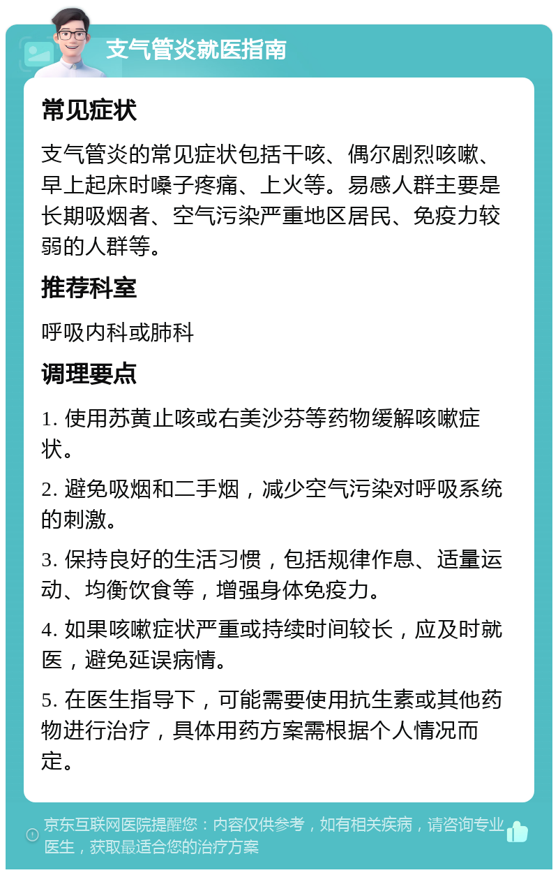 支气管炎就医指南 常见症状 支气管炎的常见症状包括干咳、偶尔剧烈咳嗽、早上起床时嗓子疼痛、上火等。易感人群主要是长期吸烟者、空气污染严重地区居民、免疫力较弱的人群等。 推荐科室 呼吸内科或肺科 调理要点 1. 使用苏黄止咳或右美沙芬等药物缓解咳嗽症状。 2. 避免吸烟和二手烟，减少空气污染对呼吸系统的刺激。 3. 保持良好的生活习惯，包括规律作息、适量运动、均衡饮食等，增强身体免疫力。 4. 如果咳嗽症状严重或持续时间较长，应及时就医，避免延误病情。 5. 在医生指导下，可能需要使用抗生素或其他药物进行治疗，具体用药方案需根据个人情况而定。